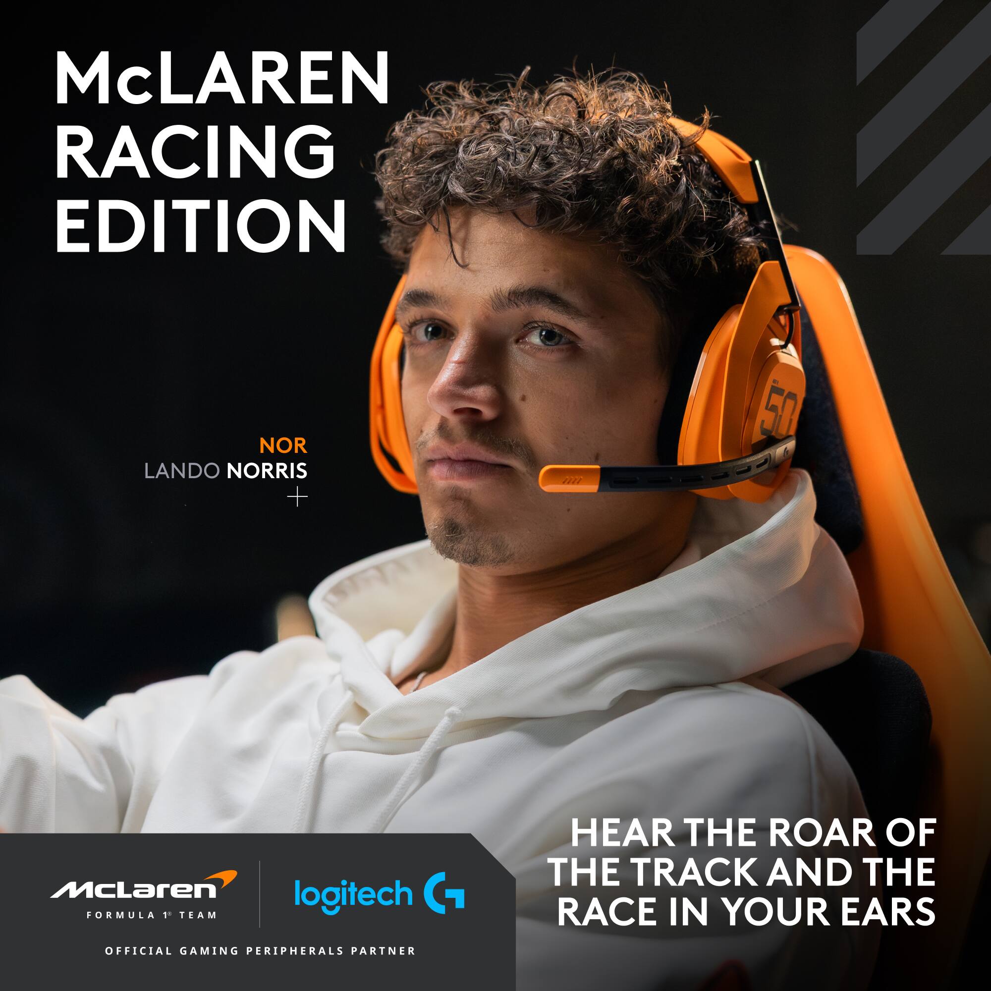 McLAREN RACING EDITION

LANDO NORRIS

HEAR THE ROAR OF THE TRACK AND THE RACE IN YOUR EARS

McLAREN FORMULA 1 TEAM

logitech G

OFFICIAL GAMING PERIPHERALS PARTNER