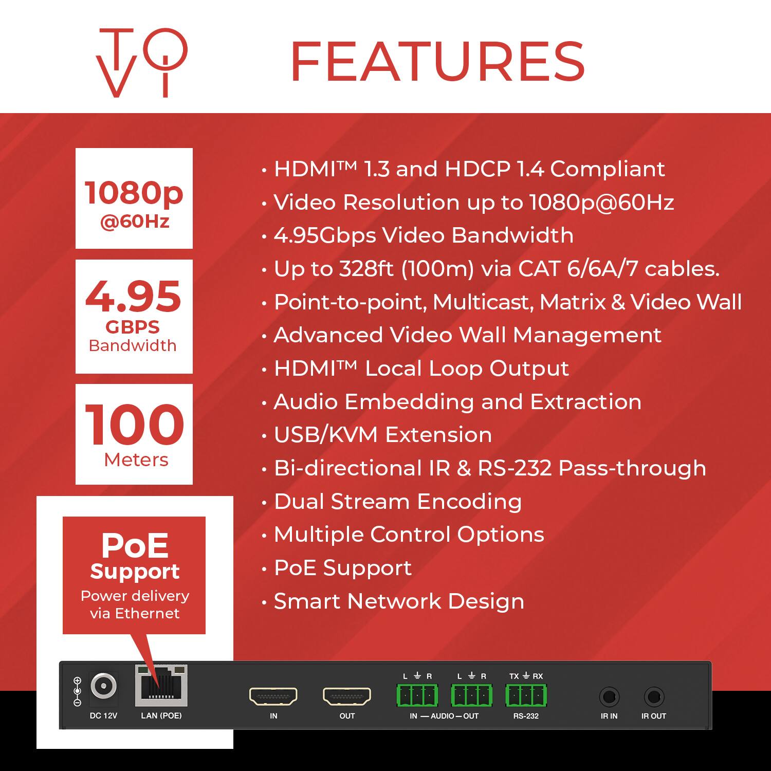 **Features**

- HDMI™ 1.3 and HDCP 1.4 Compliant
- Video Resolution up to 1080p@60Hz
- 4.95Gbps Video Bandwidth
- Up to 328ft (100m) via CAT 6/6A/7 cables
- Point-to-point, Multicast, Matrix & Video Wall
- Advanced Video Wall Management
- HDMI™ Local Loop Output
- Audio Embedding and Extraction
- USB/KVM Extension
- Bi-directional IR & RS-232 Pass-through
- Dual Stream Encoding
- Multiple Control Options
- PoE Support
- Smart Network Design

**Specifications**

- 1080p @60Hz
- 4.95 Gbps Bandwidth
- 100 Meters
- PoE Support (Power delivery via Ethernet)
- TX/MX DC 12V LAN (POE)
- IN - AUDIO - OUT
- RS-232 IN - OUT
- IR IN - OUT