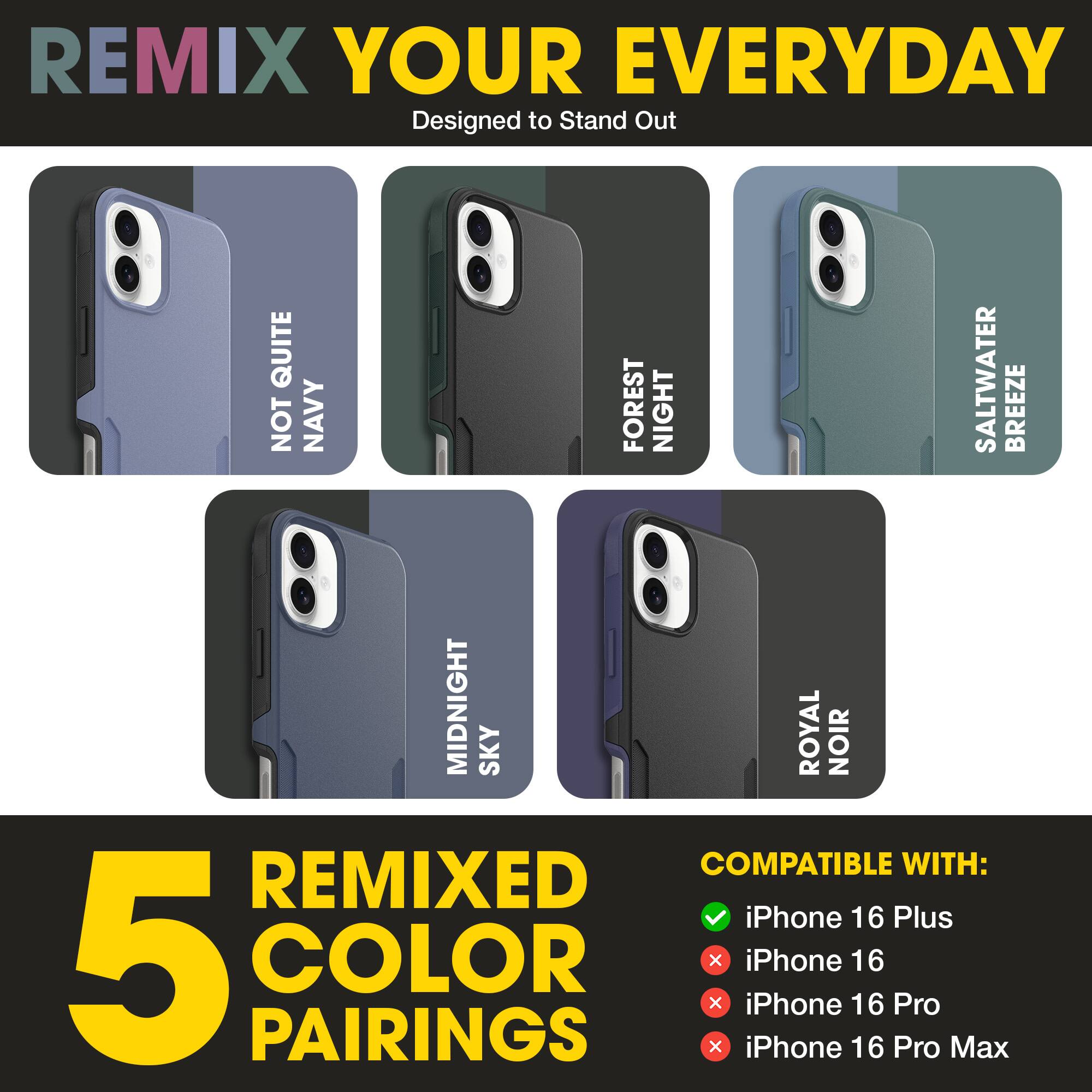 REMIX YOUR EVERYDAY  
Designed to Stand Out  

NOT QUITE NAVY  
FOREST NIGHT  
SALTWATER BREEZE  
MIDNIGHT SKY  
ROYAL NOIR  

5 REMIXED COLOR PAIRINGS  

COMPATIBLE WITH:  
✓ iPhone 16 Plus  
✗ iPhone 16  
✗ iPhone 16 Pro  
✗ iPhone 16 Pro Max