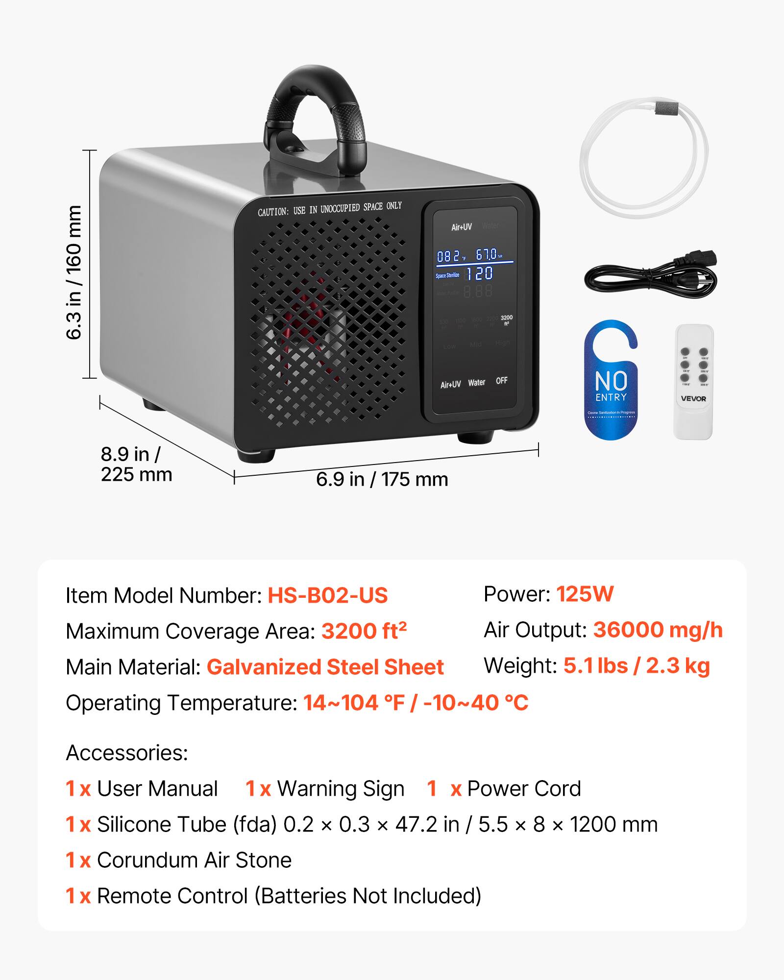 mm 160 / in 6.3 8.9 in 225 mm UNOCCUPIED SPACE ONLY CAUTION USE IN VUVA 082 61.0- Serio 120 8.88 200 - Water OFF VUHA 6.9 in / 175 mm C NO ENTRY VEVOR

Item Model Number: HS-BO2-US  
Power: 125W  
Maximum Coverage Area: 3200 ft²  
Air Output: 36000 mg/h  
Main Material: Galvanized Steel Sheet  
Weight: 5.1 lbs / 2.3 kg  
Operating Temperature: 14~104 F / -10~40 C  

Accessories:  
1 x User Manual  
1 x Warning Sign  
1 x Power Cord  
1 x Silicone Tube (FDA) 0.2 x 0.3 x 47.2 in / 5.5 x 8 x 1200 mm  
1 x Corundum Air Stone  
1 x Remote Control (Batteries Not Included)