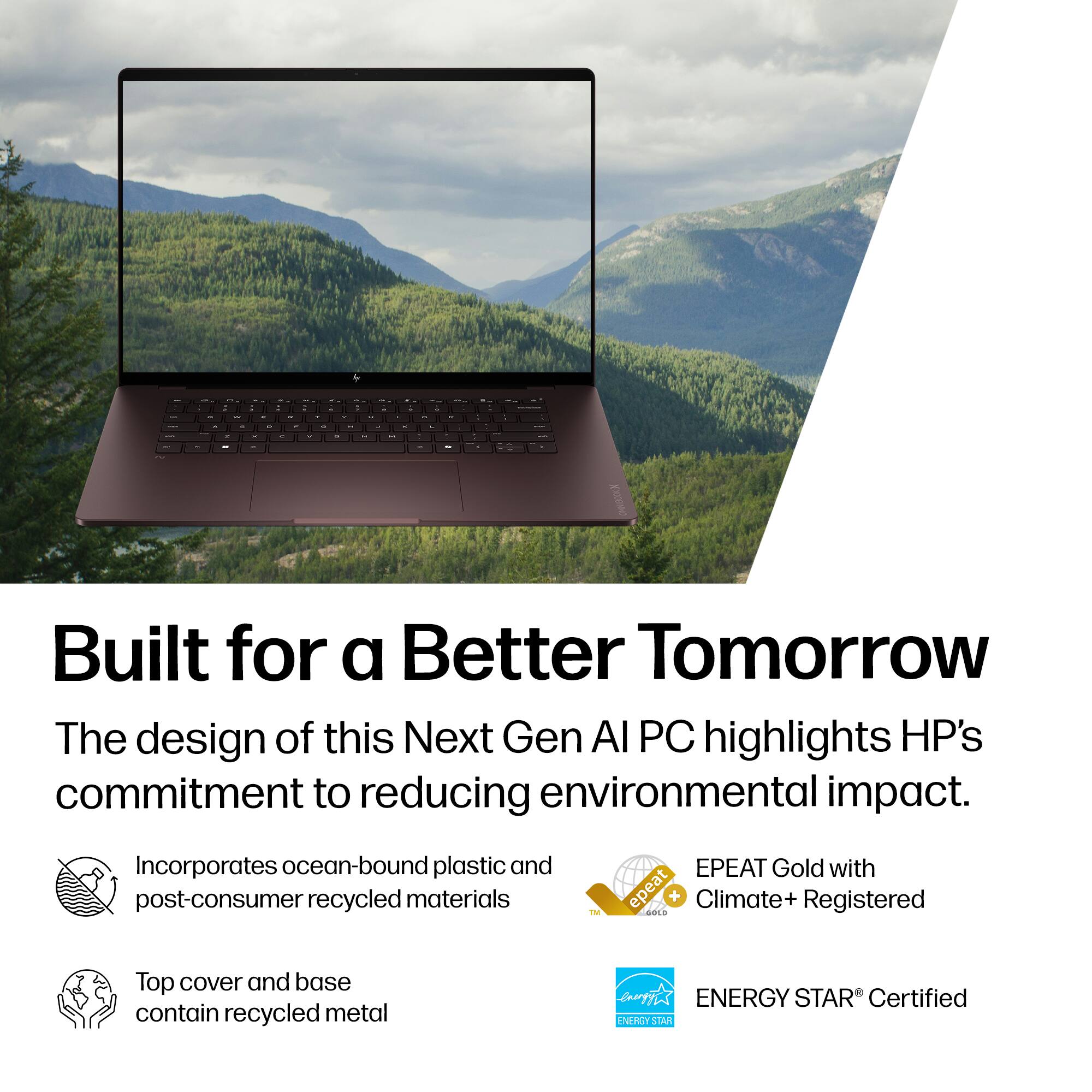Built for a Better Tomorrow

The design of this Next Gen AI PC highlights HP's commitment to reducing environmental impact.

- Incorporates ocean-bound plastic and post-consumer recycled materials
- Top cover and base contain recycled metal
- EPEAT Gold with Climate+ Registered
- ENERGY STAR® Certified