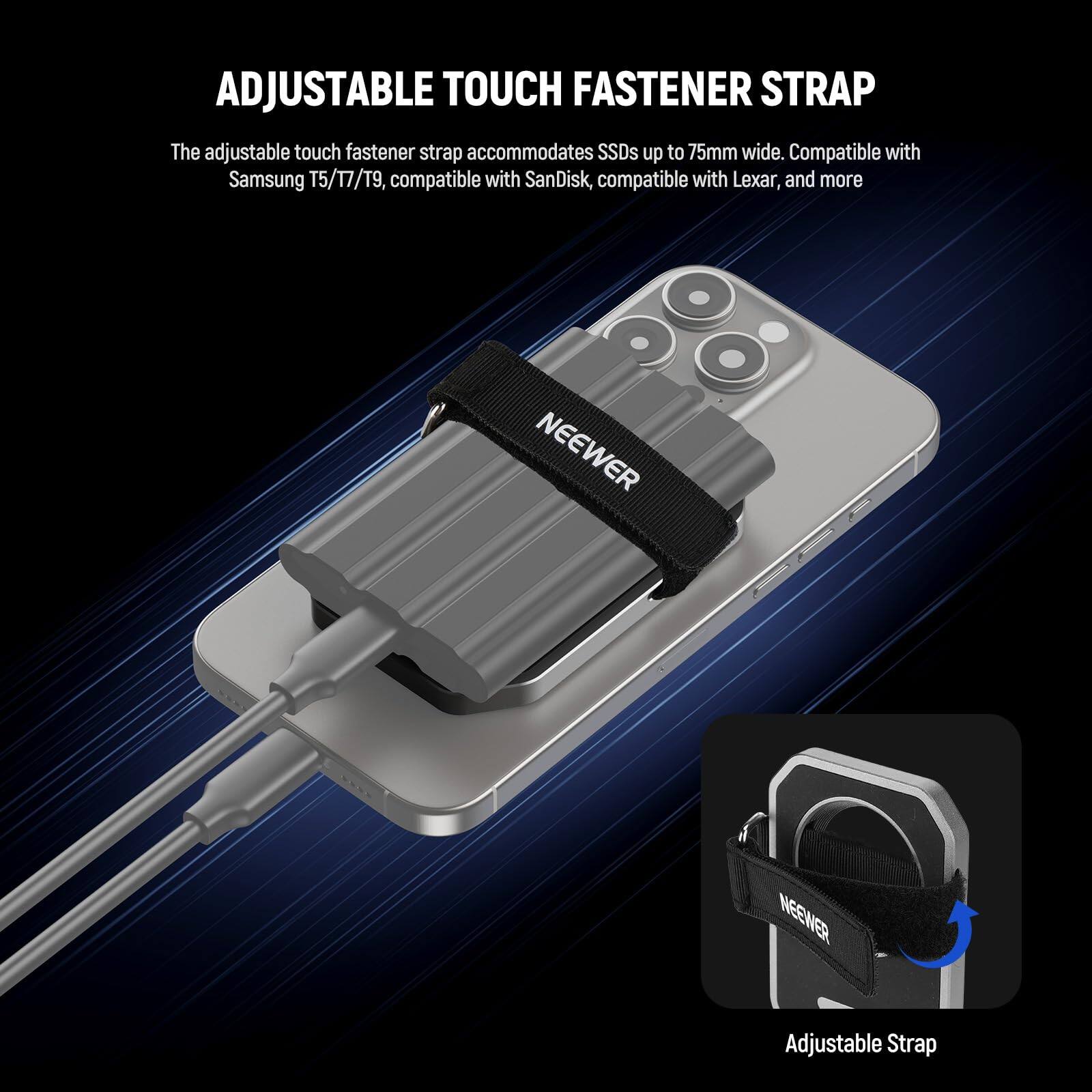 ADJUSTABLE TOUCH FASTENER STRAP

The adjustable touch fastener strap accommodates SSDs up to 75mm wide. Compatible with Samsung T5/17/T9, compatible with SanDisk, compatible with Lexar, and more.

NEEWER Adjustable Strap