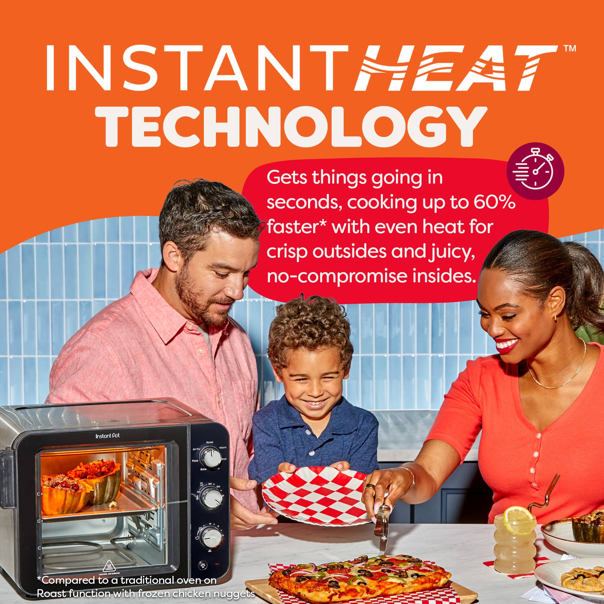 **INSTANT HEAT TECHNOLOGY™**

Gets things going in seconds, cooking up to 60% faster* with even heat for crisp outsides and juicy, no-compromise insides.

*Compared to a traditional oven on Roast function with frozen chicken nuggets