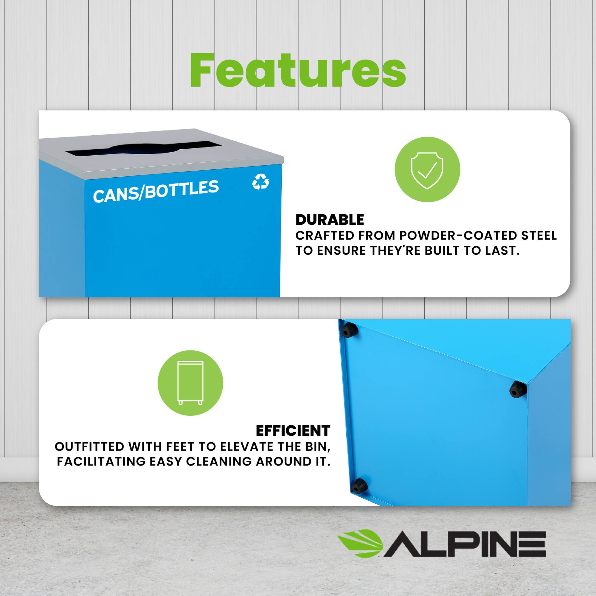 Features
CANS/BOTTLES
DURABLE
CRAFTED FROM POWDER-COATED STEEL TO ENSURE THEY'RE BUILT TO LAST.
EFFICIENT
OUTFITTED WITH FEET TO ELEVATE THE BIN, FACILITATING EASY CLEANING AROUND IT.
ALPINE