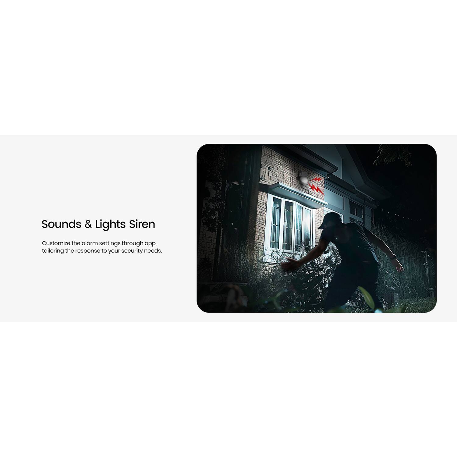Sounds & Lights Siren  
Customize the alarm settings through app, tailoring the response to your security needs.