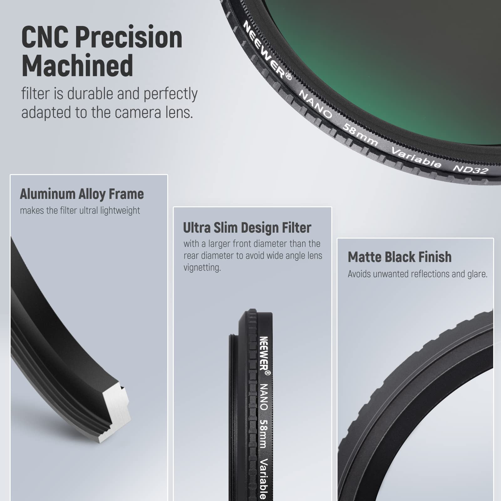 CNC Precision Machined filter is durable and perfectly adapted to the camera lens. NANO 58 mm Variable ND32 Aluminum Alloy Frame makes the filter ultralightweight. Ultra Slim Design Filter with a larger front diameter than the rear diameter to avoid wide angle lens vignetting. Matte Black Finish avoids unwanted reflections and glare.