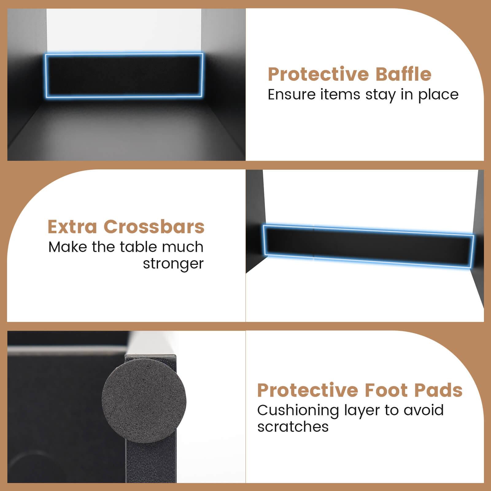Protective Baffle  
Ensure items stay in place  

Extra Crossbars  
Make the table much stronger  

Protective Foot Pads  
Cushioning layer to avoid scratches