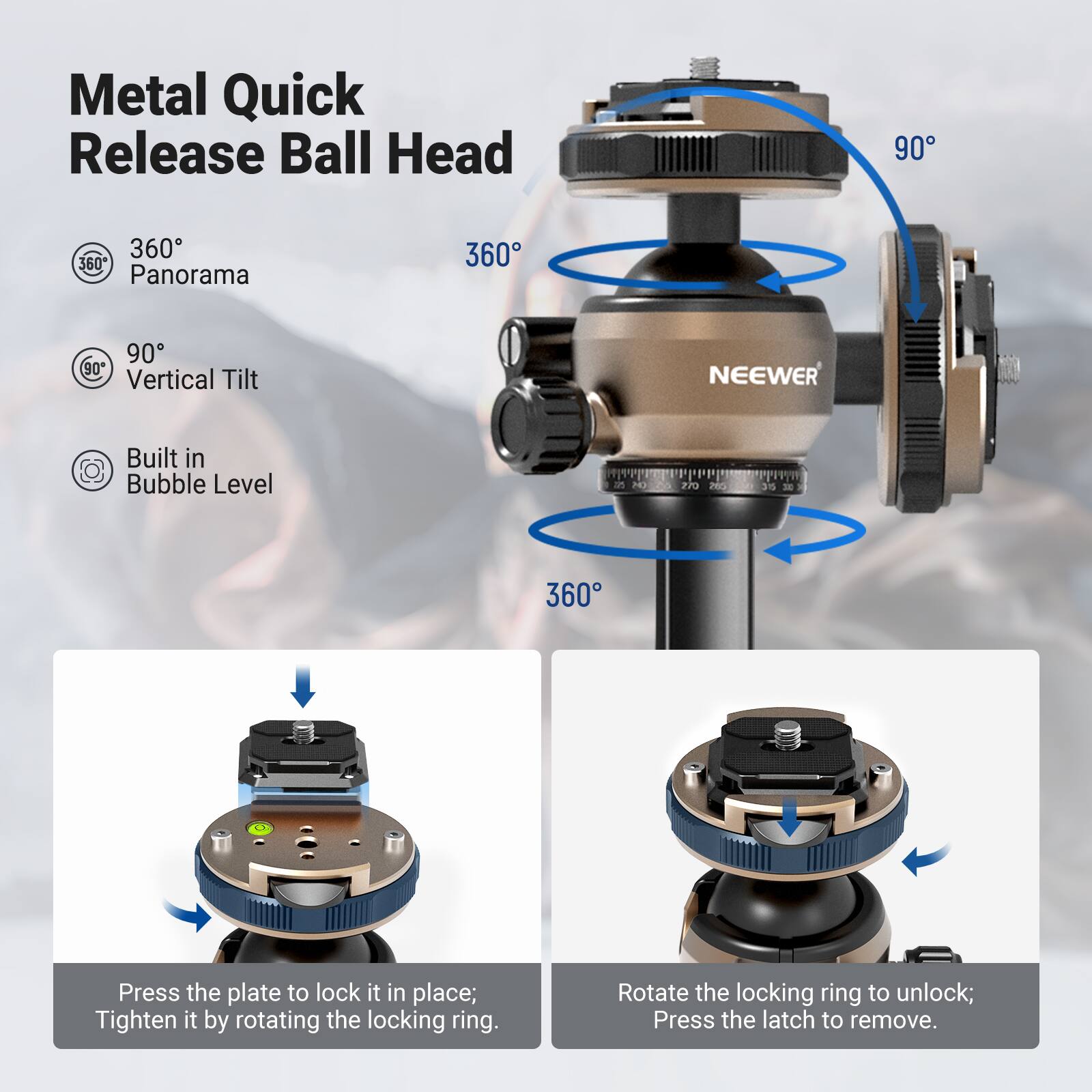Metal Quick Release Ball Head  
360° Panorama  
90° Vertical Tilt  
Built in Bubble Level  

NEEWER  

Press the plate to lock it in place; Tighten it by rotating the locking ring.  
Rotate the locking ring to unlock; Press the latch to remove.