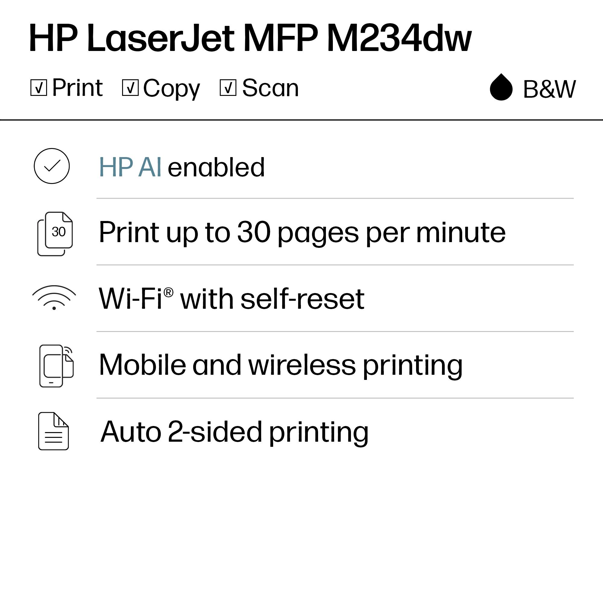 HP LaserJet MFP M234dw  
B&W

- Print
- Copy
- Scan

- HP AI enabled
- Print up to 30 pages per minute
- Wi-Fi® with self-reset
- Mobile and wireless printing
- Auto 2-sided printing