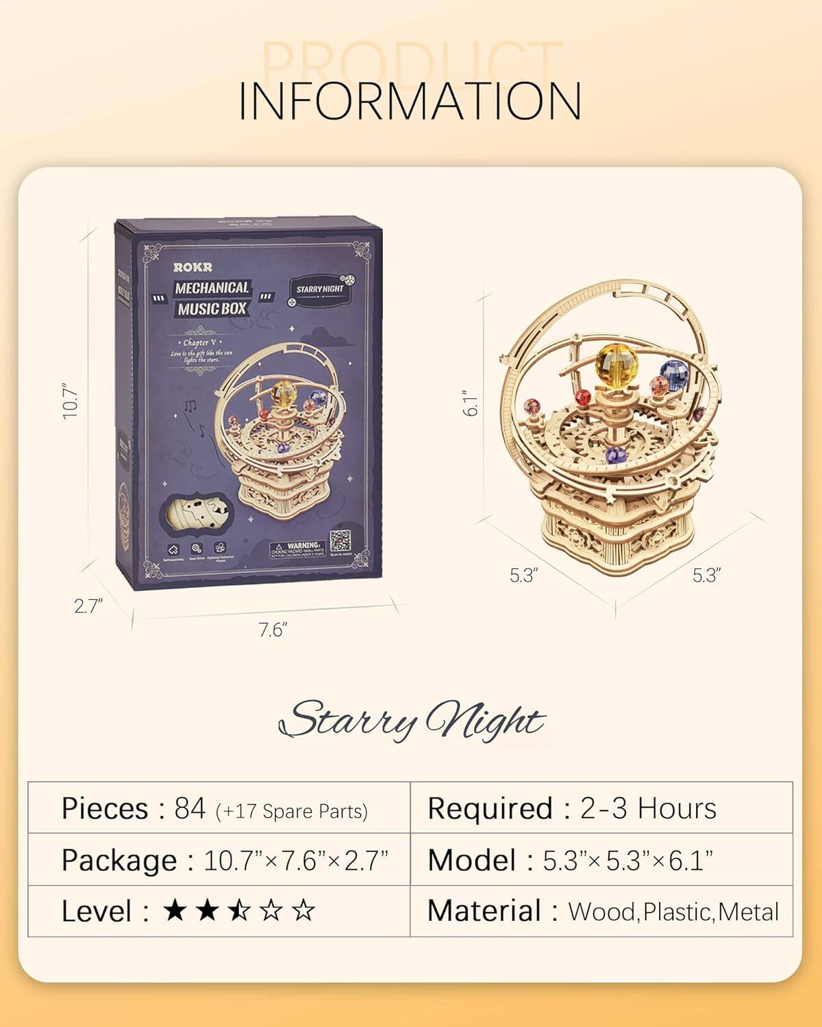 PRODUCT INFORMATION

ROKR MECHANICAL MUSIC BOX  
STARRY NIGHT

- Chapter: d
- WARNING
- Pieces: 84 (+17 Spare Parts)
- Required: 2-3 Hours
- Package: 10.7" x 7.6" x 2.7"
- Model: 5.3" x 5.3" x 6.1"
- Level: ★★★☆☆
- Material: Wood, Plastic, Metal

Starry Night