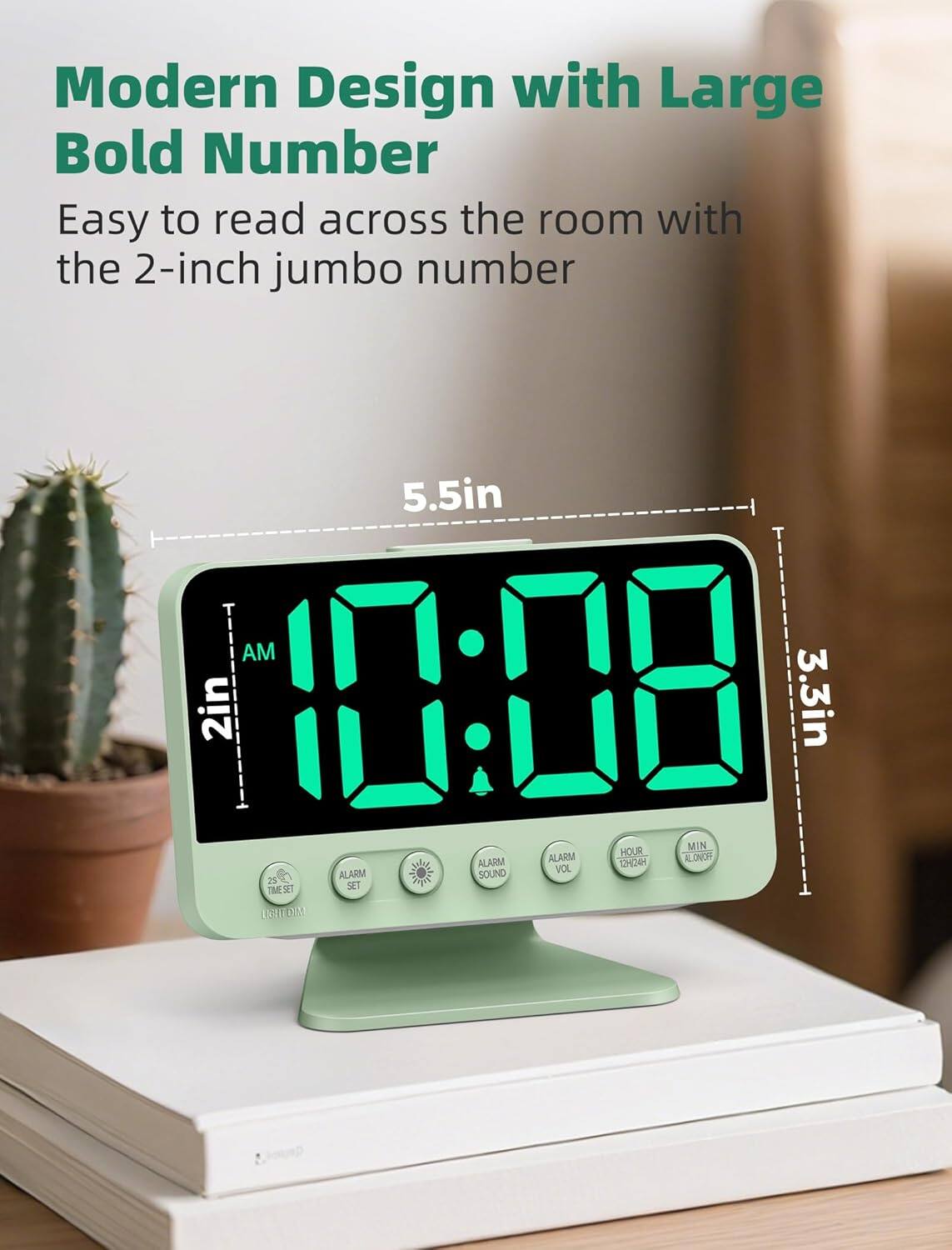 Modern Design with Large Bold Number  
Easy to read across the room with the 2-inch jumbo number  

5.5in  
2in  
3.3in  

10:08  

AM  

ALARM SOUND  
ALARM VOL  
ALARM SET  
TIME SET  
LIGHT DIM  
HOUR  
MIN  
ALARM ON/OFF