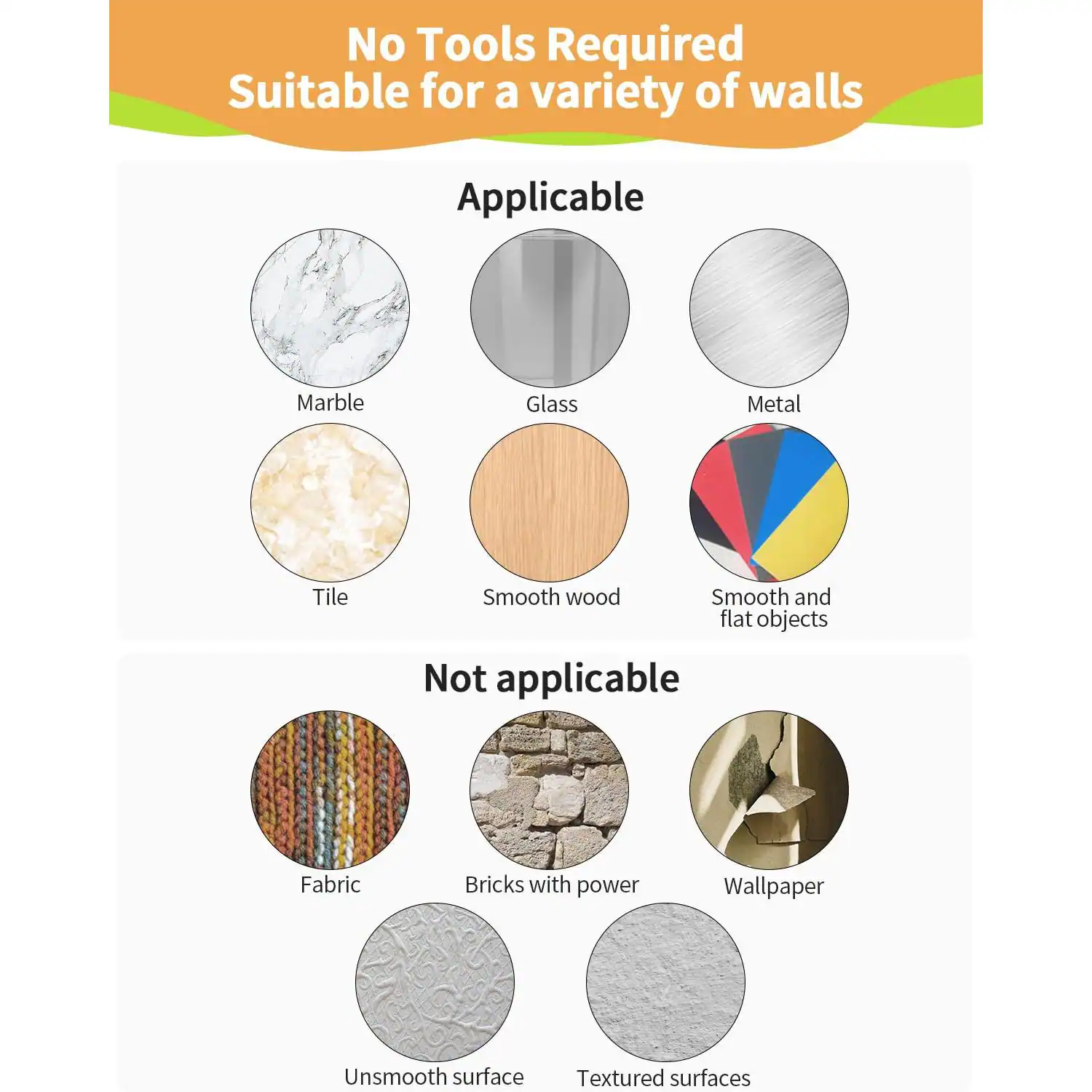 No Tools Required  
Suitable for a variety of walls  

Applicable:  
- Marble  
- Glass  
- Metal  
- Tile  
- Smooth wood  
- Smooth and flat objects  

Not applicable:  
- Fabric  
- Bricks with power  
- Wallpaper  
- Unsmooth surface  
- Textured surfaces