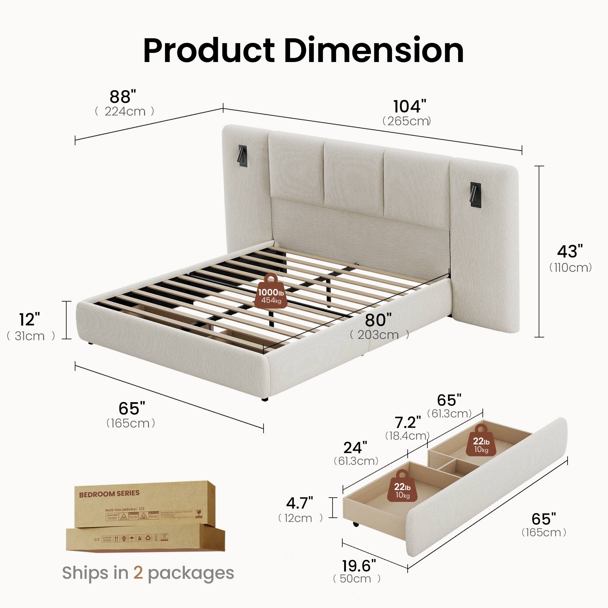Product Dimension  
88" (224cm)  
104" (265cm)  
43" (110cm)  
12" (31cm)  
1000lb (454kg)  
80" (203cm)  
65" (165cm)  
65" (61.3cm)  
7.2" (18.4cm)  
22lb (10kg)  
24" (61.3cm)  
4.7" (12cm)  
22% (10kg)  
65" (165cm)  
Ships in 2 packages  
19.6" (50cm)
