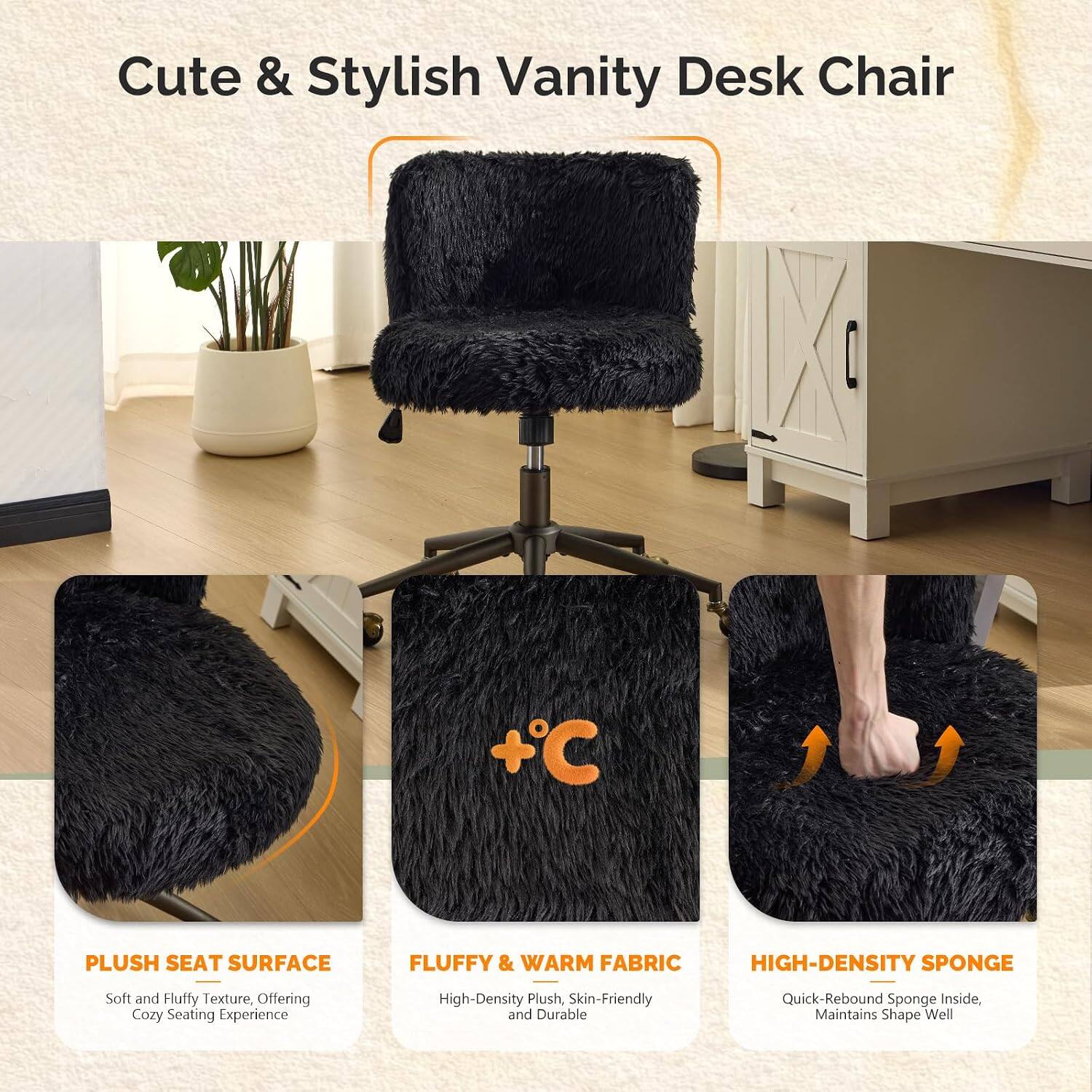 Cute & Stylish Vanity Desk Chair

+ C PLUSH SEAT SURFACE
FLUFFY & WARM FABRIC
HIGH-DENSITY SPONGE

Soft and Fluffy Texture, Offering Cozy Seating Experience
High-Density Plush, Skin-Friendly and Durable
Quick-Rebound Sponge Inside, Maintains Shape Well