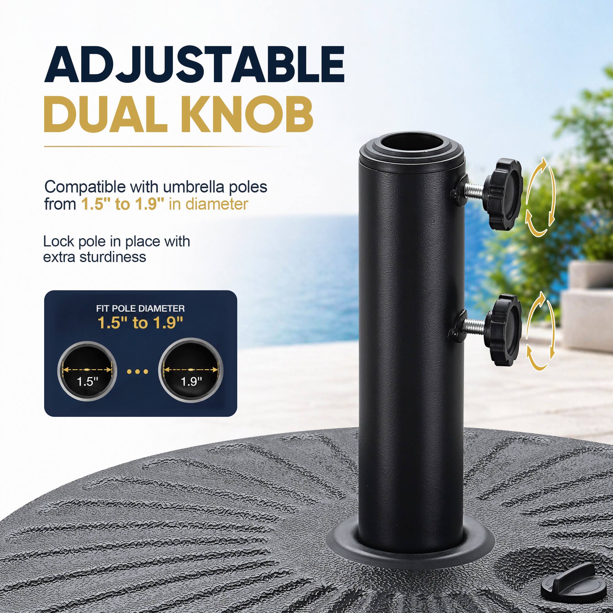 ADJUSTABLE DUAL KNOB

Compatible with umbrella poles from 1.5" to 1.9" in diameter

Lock pole in place with extra sturdiness

FIT POLE DIAMETER 1.5" to 1.9"

1.5"

1.9"