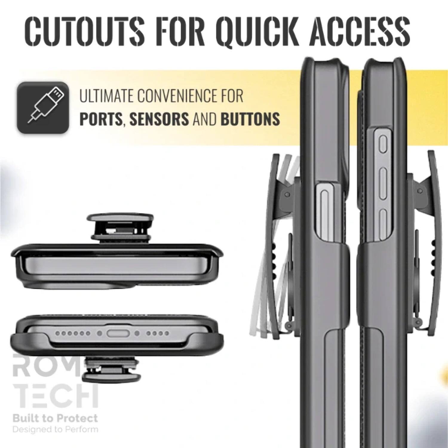 CUTOUTS FOR QUICK ACCESS

ULTIMATE CONVENIENCE FOR PORTS, SENSORS AND BUTTONS

ROM TECH
Built to Protect
Designed to Perform