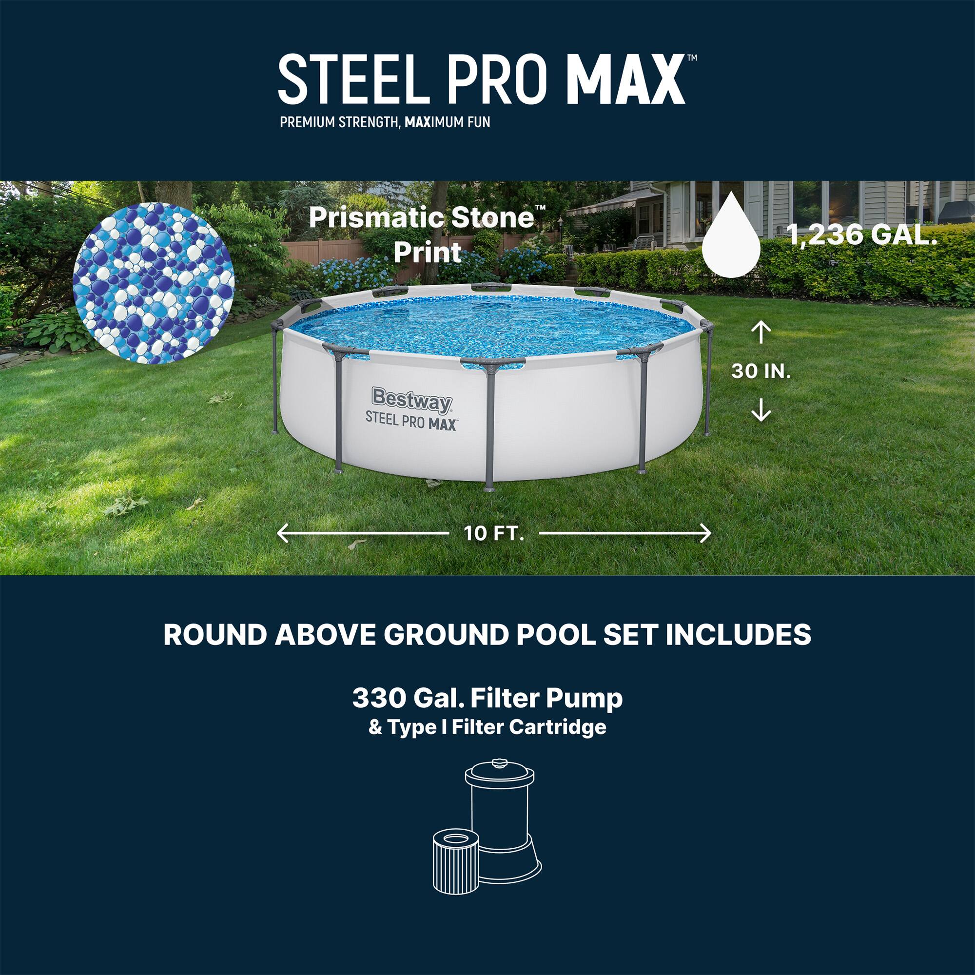STEEL PRO MAX  
PREMIUM STRENGTH, MAXIMUM FUN  
Prismatic Stone Print  
1,236 GAL.  
STEEL Bestway  
PRO MAX 30 IN. 10 FT. ROUND ABOVE GROUND POOL SET INCLUDES 330 Gal. Filter Pump & Type I Filter Cartridge