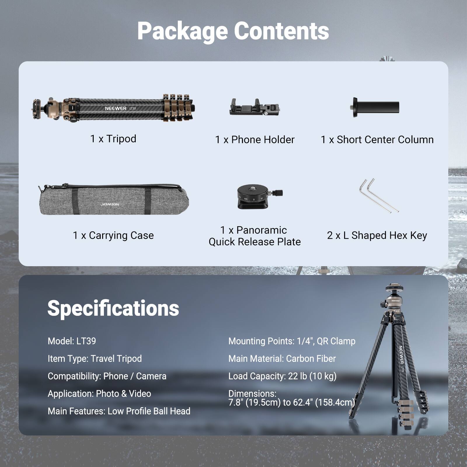 Package Contents:
- 1 x Tripod
- 1 x Phone Holder
- 1 x Short Center Column
- 1 x Carrying Case
- 1 x Panoramic Quick Release Plate
- 2 x L Shaped Hex Key

Specifications:
- Model: LT39
- Item Type: Travel Tripod
- Compatibility: Phone / Camera
- Application: Photo & Video
- Main Features: Low Profile Ball Head
- Mounting Points: 1/4", QR Clamp
- Main Material: Carbon Fiber
- Load Capacity: 22 lb (10 kg)
- Dimensions: 7.8" (19.5cm) to 62.4" (158.4cm)