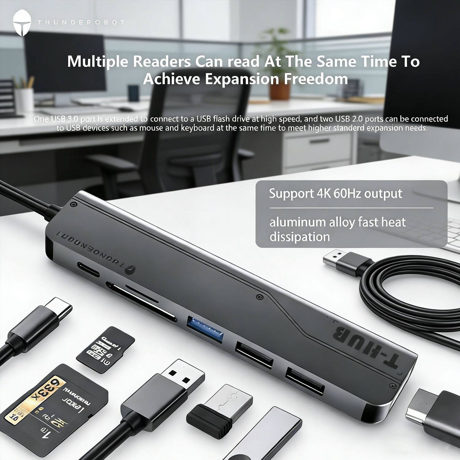 **THUNDEROBOT**

**Multiple Readers Can read At The Same Time To Achieve Expansion Freedom**

One USB 3.0 port is extended to connect to a USB flash drive at high speed, and two USB 2.0 ports can be connected to USB devices such as mouse and keyboard at the same time to meet higher standard expansion needs.

**Support 4K 60Hz output**

**aluminum alloy fast heat dissipation**