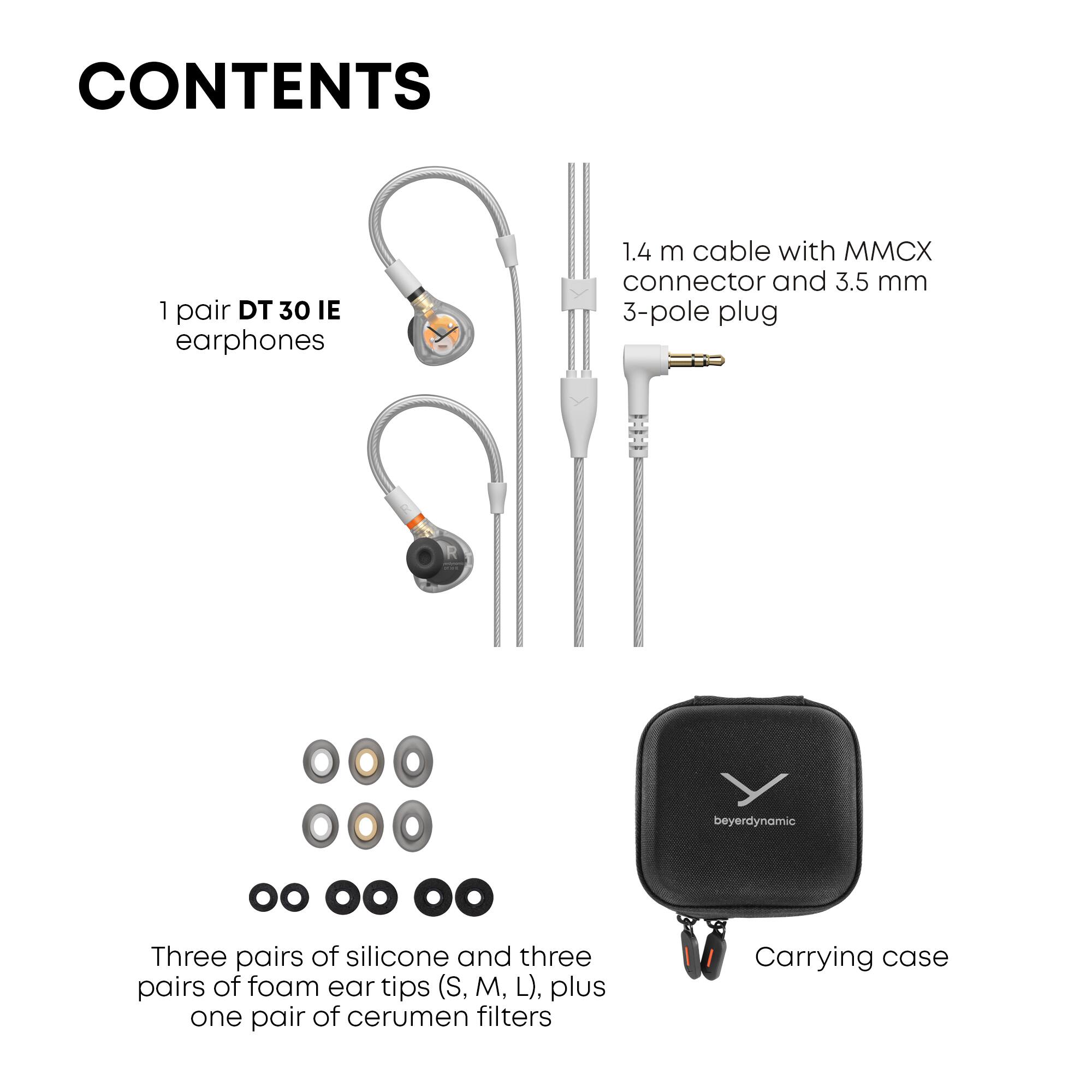 CONTENTS

1 pair DT 30 IE earphones

1.4 m cable with MMCX connector and 3.5 mm 3-pole plug

Three pairs of silicone and three pairs of foam ear tips (S, M, L), plus one pair of cerumen filters

Carrying case