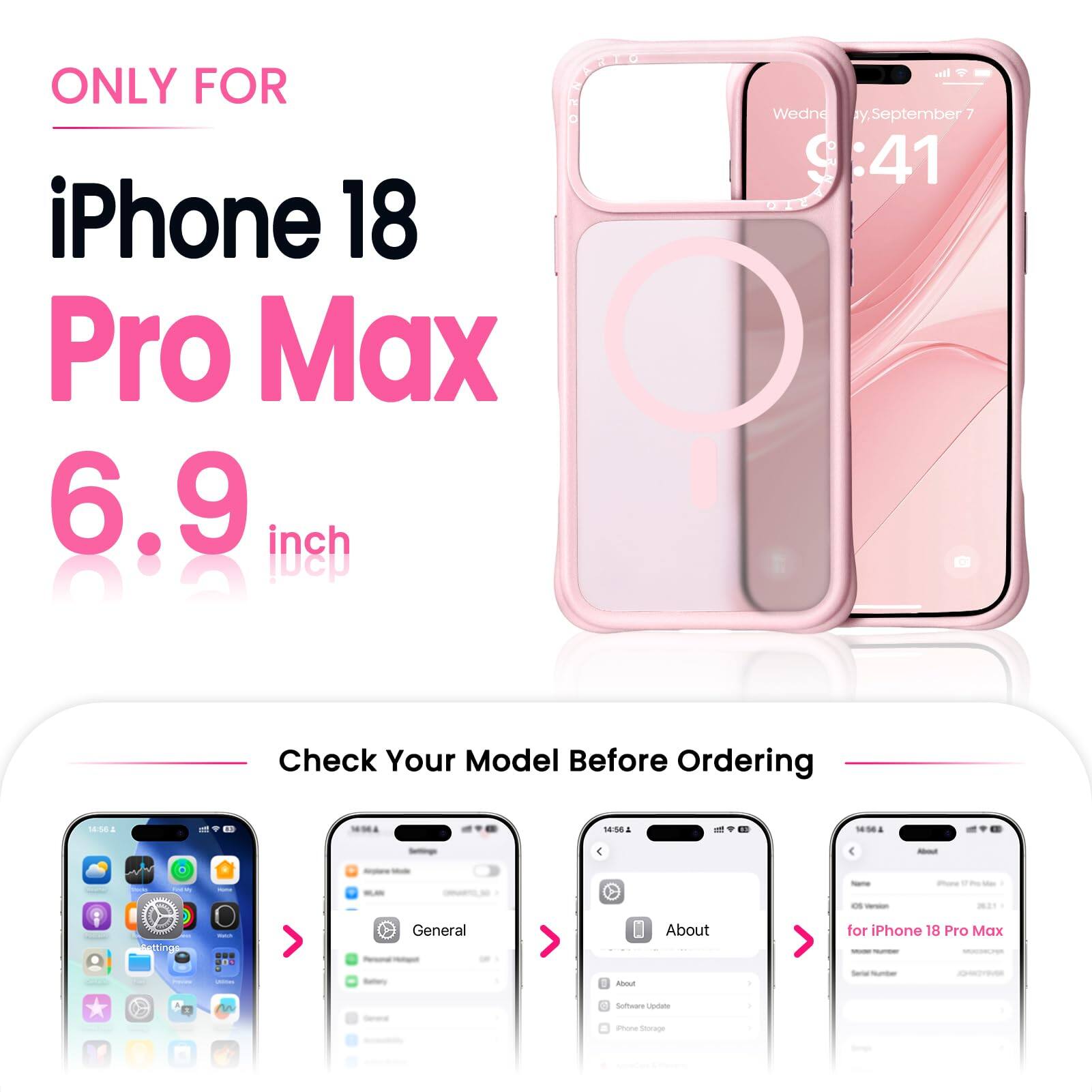 ONLY FOR iPhone 18 Pro Max 6.9 inch

all Wednesday, September 9 :41

Check Your Model Before Ordering

14:56 & 14:56

About
Settings

General
About
for iPhone 18 Pro Max

Software Update
iPhone Storage

Apple