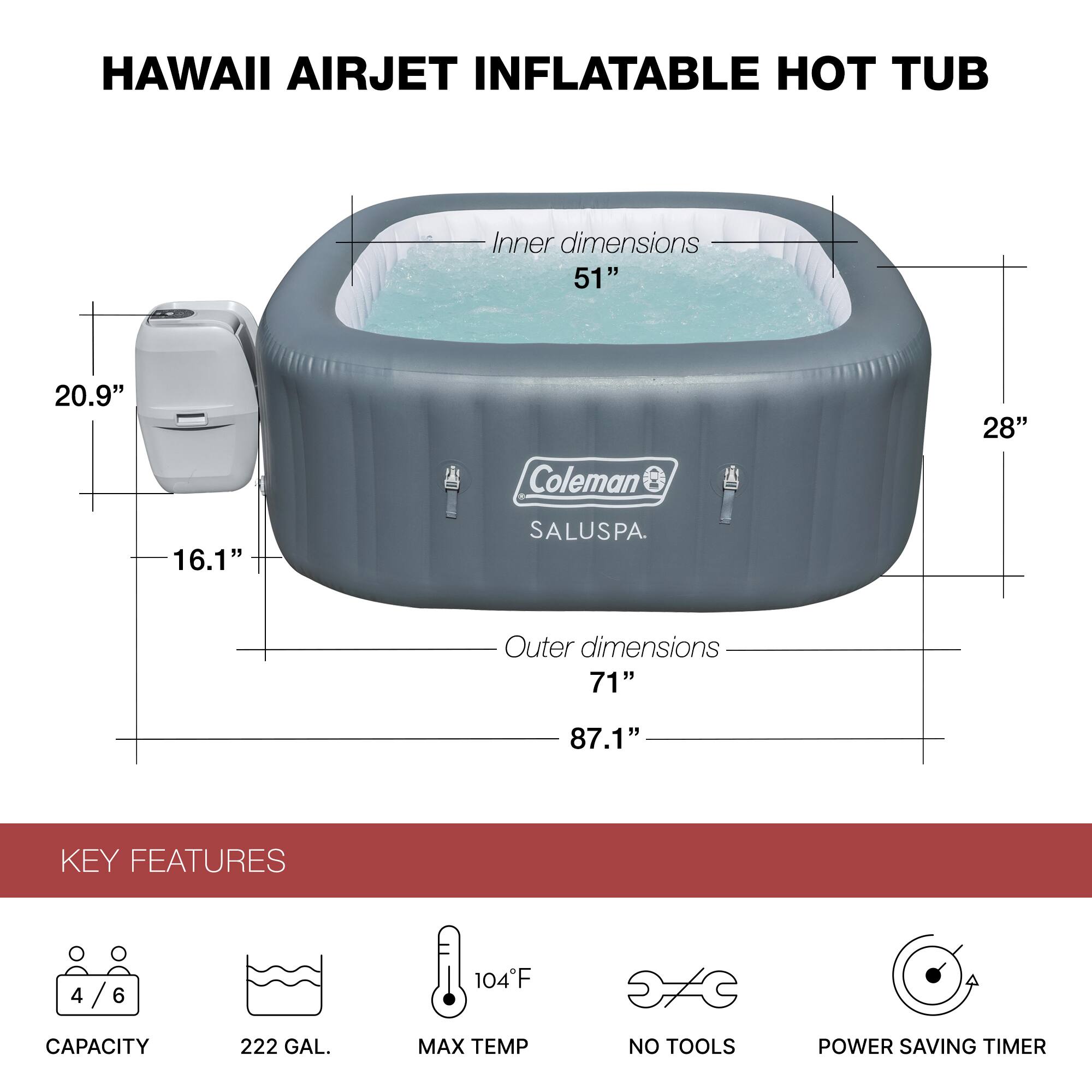 HAWAII AIRJET INFLATABLE HOT TUB

Inner dimensions: 51" x 20.9" x 28"
Outer dimensions: 71" x 87.1" x 16.1"

KEY FEATURES
- CAPACITY: 4/6
- 222 GAL.
- MAX TEMP: 104°F
- NO TOOLS
- POWER SAVING TIMER