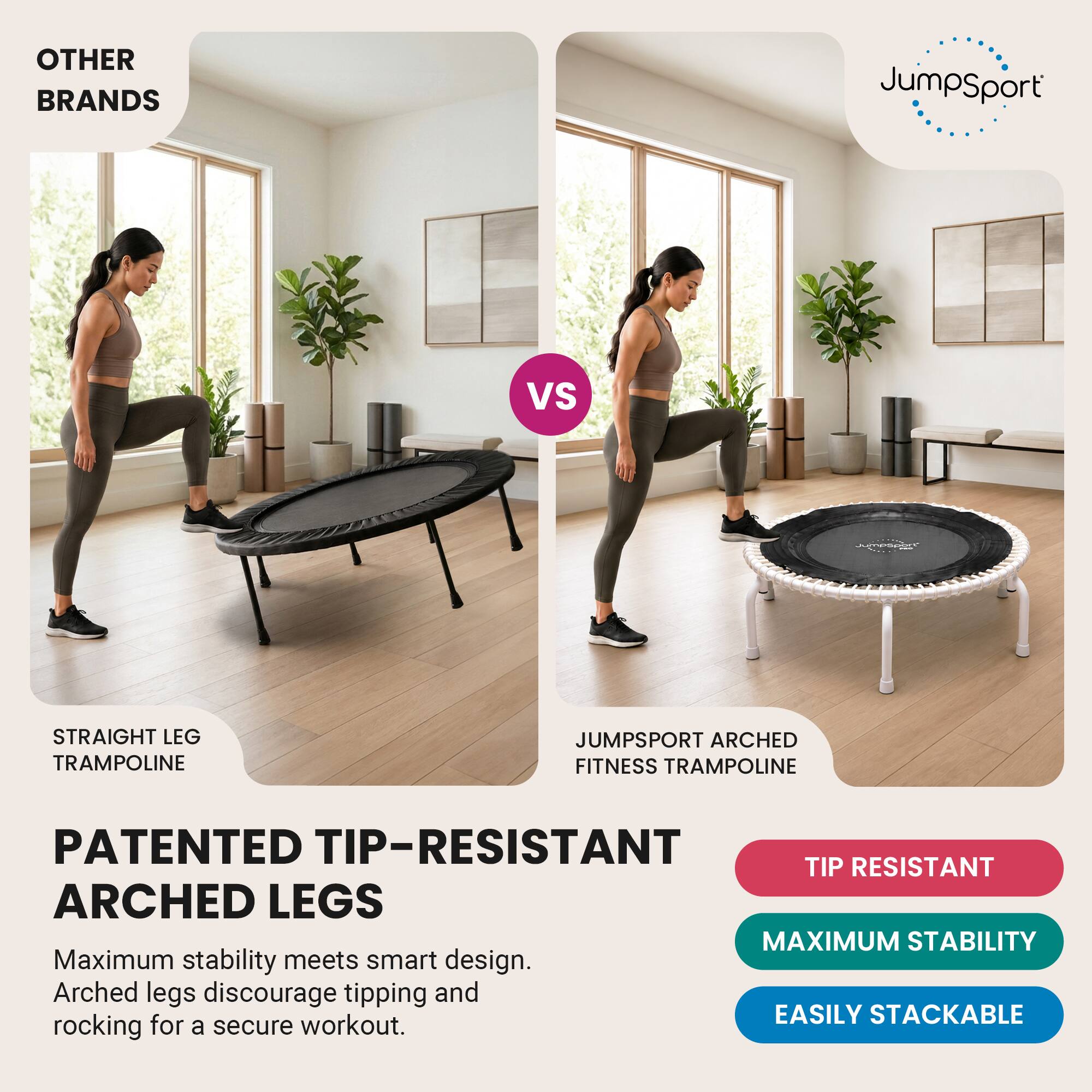 OTHER BRANDS  
JumpSport  
VS  
jymesoart  
STRAIGHT LEG TRAMPOLINE  
JUMPSPORT ARCHED FITNESS TRAMPOLINE  
PATENTED TIP-RESISTANT ARCHED LEGS  
Maximum stability meets smart design. Arched legs discourage tipping and rocking for a secure workout.  
TIP RESISTANT  
MAXIMUM STABILITY  
EASILY STACKABLE
