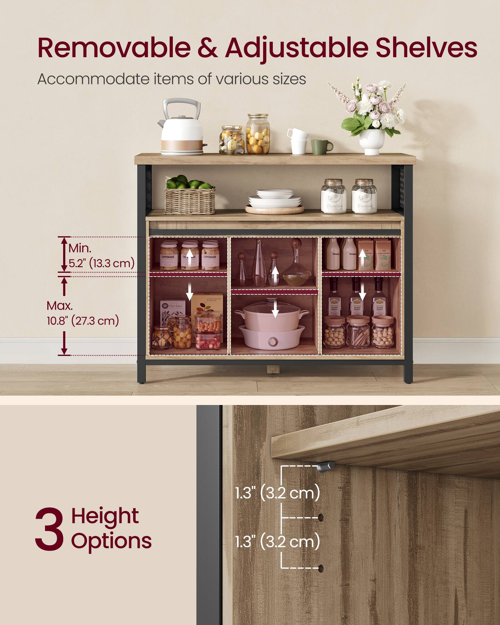 Removable & Adjustable Shelves Accommodate items of various sizes Min. 5.2" (13.3 cm) Max. 10.8" (27.3 cm) 3 Height Options 1.3" (3.2 cm) 1.3" (3.2 cm)