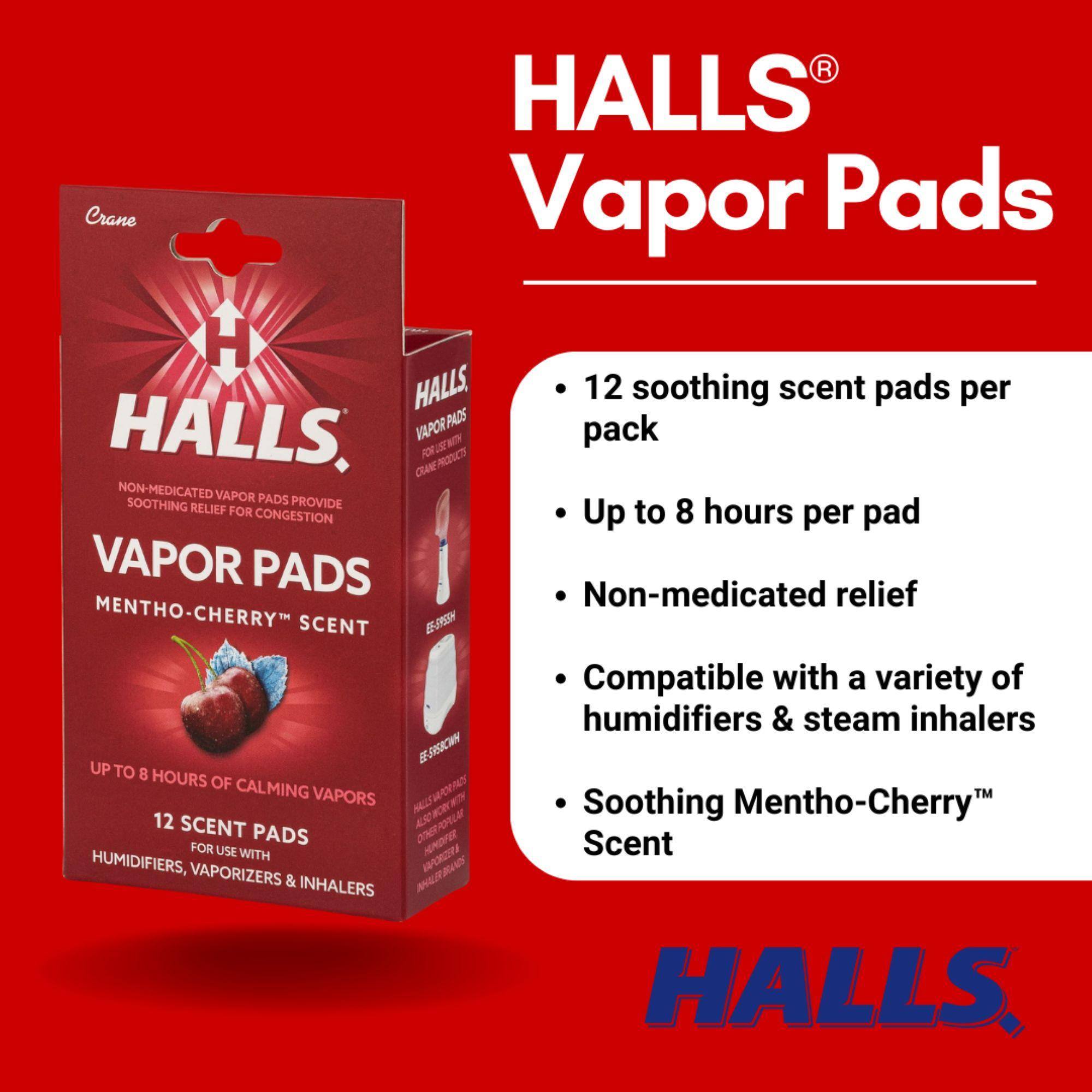 HALLS® Vapor Pads

- 12 soothing scent pads per pack
- Up to 8 hours per pad
- Non-medicated relief
- Compatible with a variety of humidifiers & steam inhalers
- Soothing Mentho-Cherry™ Scent

Crane HALLS Vapor Pads
HALLS VAPOR PADS
CRANE W NON-MEDICATED VAPOR PADS SOOTHING RELIEF PROVIDE FOR CONGESTION
VAPOR PADS MENTHO-CHERRY SCENT
E5-8RESN g
5CW UP TO 8 HOURS OF CALMING VAPORS
12 SCENT PADS
FOR USE WITH HUMIDIFIERS, VAPORIZERS & INHALERS
12 soothing scent pads per pack
Up to 8 hours per pad
Non-medicated relief
Compatible with a variety of humidifiers & steam inhalers
Soothing Mentho-Cherry Scent