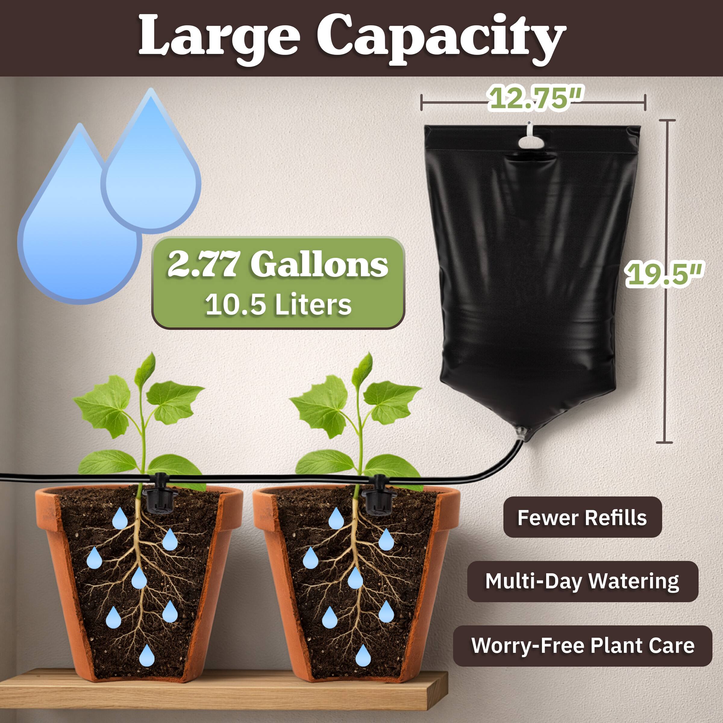 Large Capacity  
12.75"  
2.77 Gallons  
10.5 Liters  
19.5"  
Fewer Refills  
Multi-Day Watering  
Worry-Free Plant Care