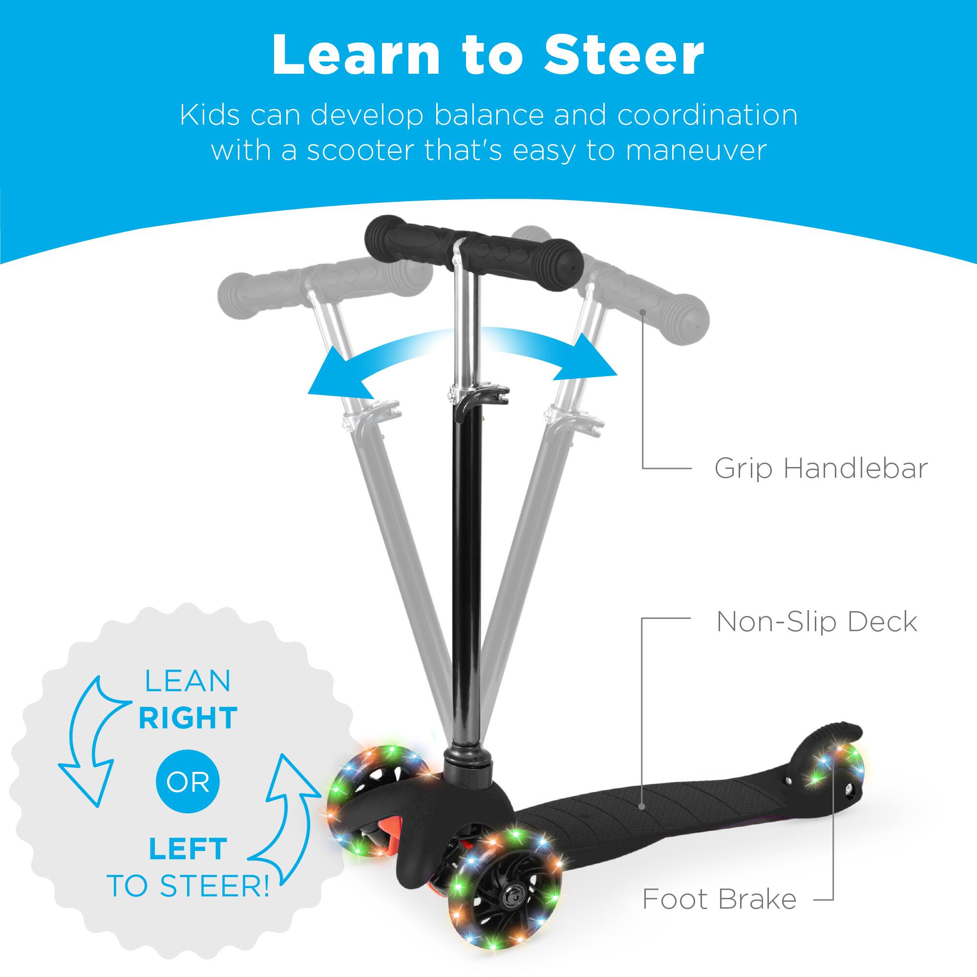 Learn to Steer

Kids can develop balance and coordination with a scooter that's easy to maneuver

Grip Handlebar

Non-Slip Deck

Foot Brake

LEAN RIGHT OR LEFT TO STEER!