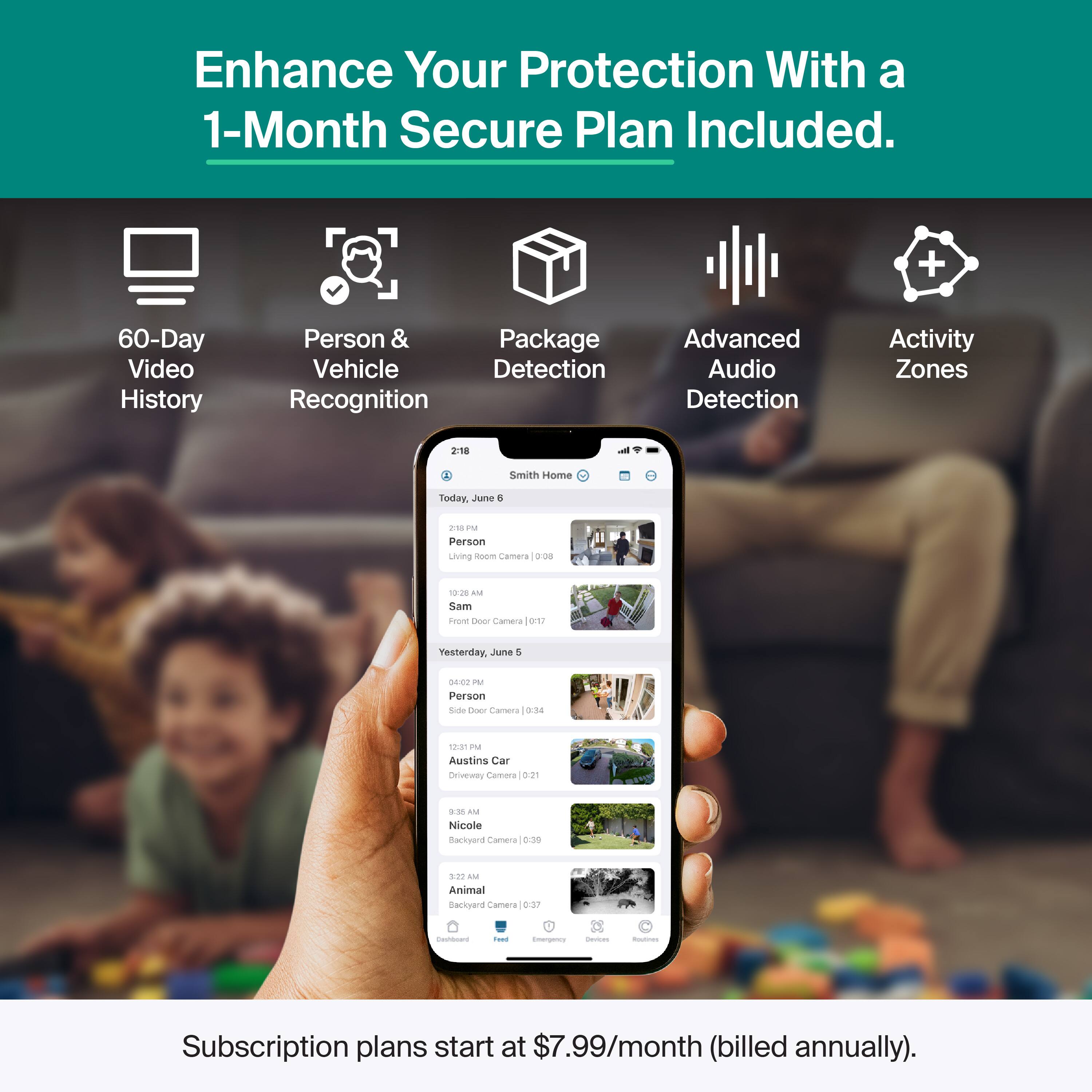 Enhance Your Protection With a 1-Month Secure Plan Included.

- 60-Day Video History
- Person & Vehicle Detection Recognition
- Package Detection
- Advanced Audio Detection
- Activity Zones

Today, June 4
- 2:18 PM Person Living Room Camera
- 10:20 AM Sam Car Camera

Yesterday, June 3
- 10:09 PM Person Side Door Camera
- 12:31 PM Austin's Car Driveway Camera
- 9:38 AM Nicole Backyard Camera
- 3:22 AM Animal Backyard Camera

Subscription plans start at $7.99/month (billed annually).