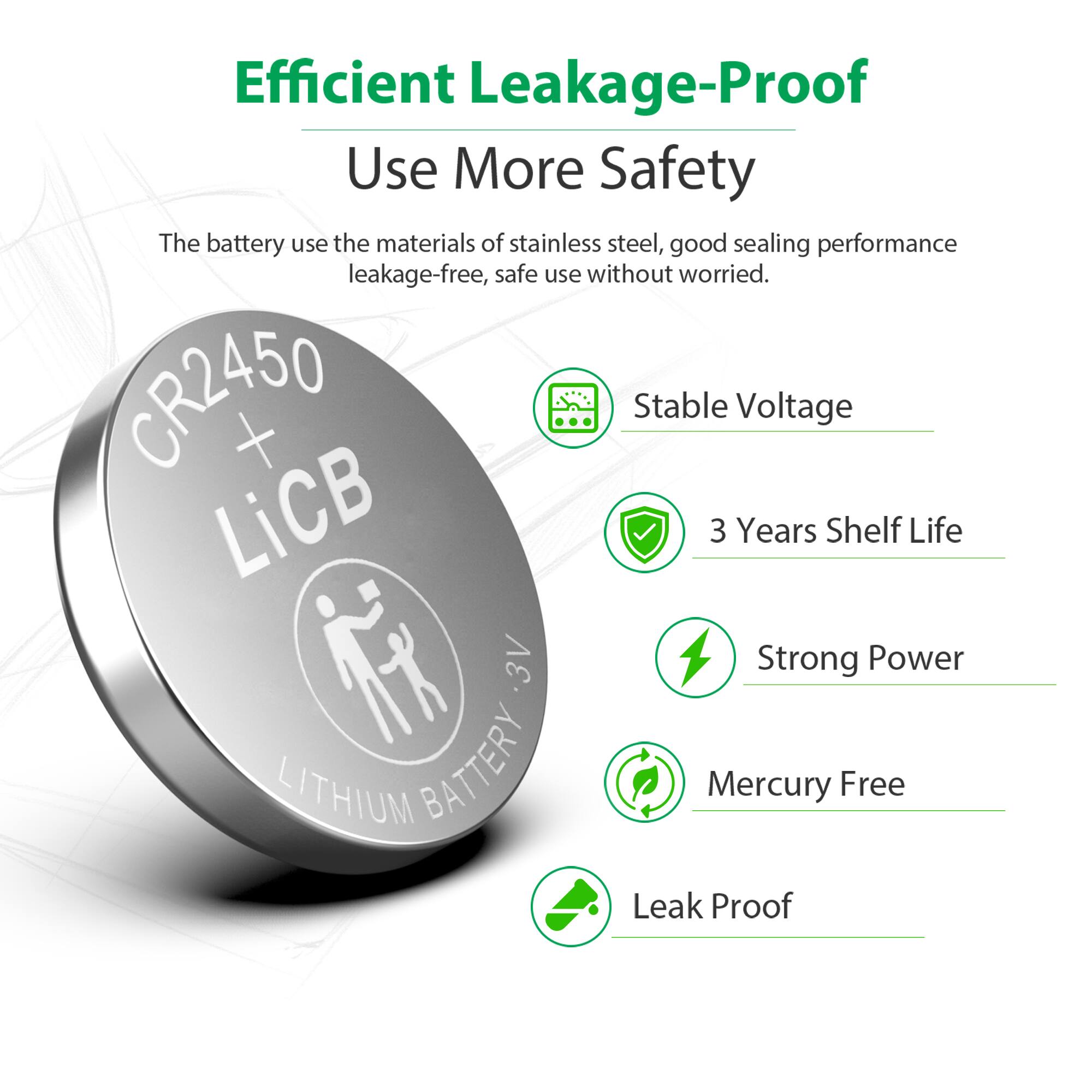 Efficient Leakage-Proof  
Use More Safety  

The battery uses the materials of stainless steel, good sealing performance leakage-free, safe use without worried.  

CR2450 + LiCB  
3 Years Shelf Life  
3V  
Strong Power  
LITHIUM BATTERY  
Mercury Free  
Leak Proof