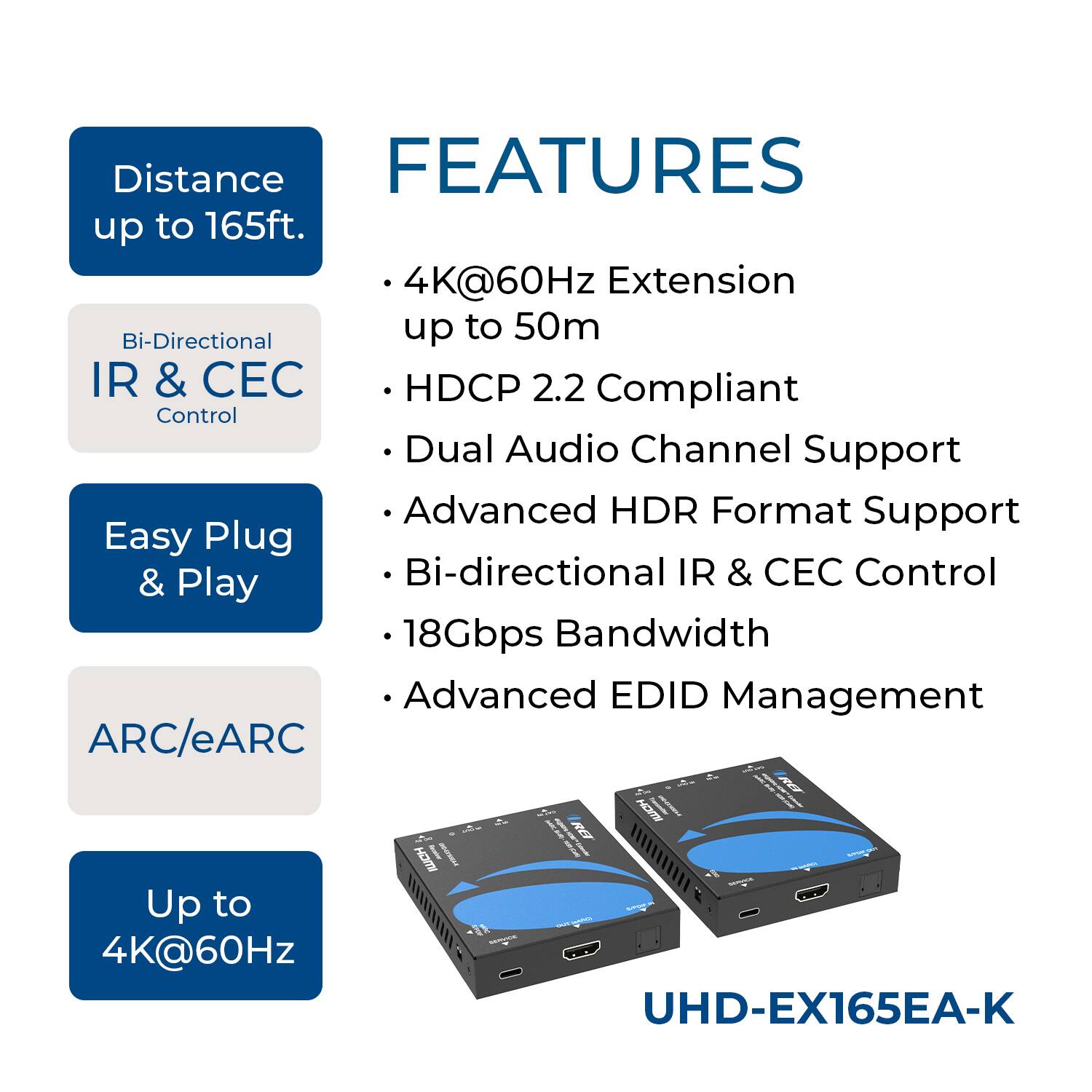 **FEATURES**

- Distance up to 165ft.
- 4K@60Hz Extension up to 50m
- HDCP 2.2 Compliant
- Dual Audio Channel Support
- Advanced HDR Format Support
- Bi-directional IR & CEC Control
- 18Gbps Bandwidth
- Advanced EDID Management
- ARC/eARC
- Up to 4K@60Hz

**UHD-EX165EA-K**