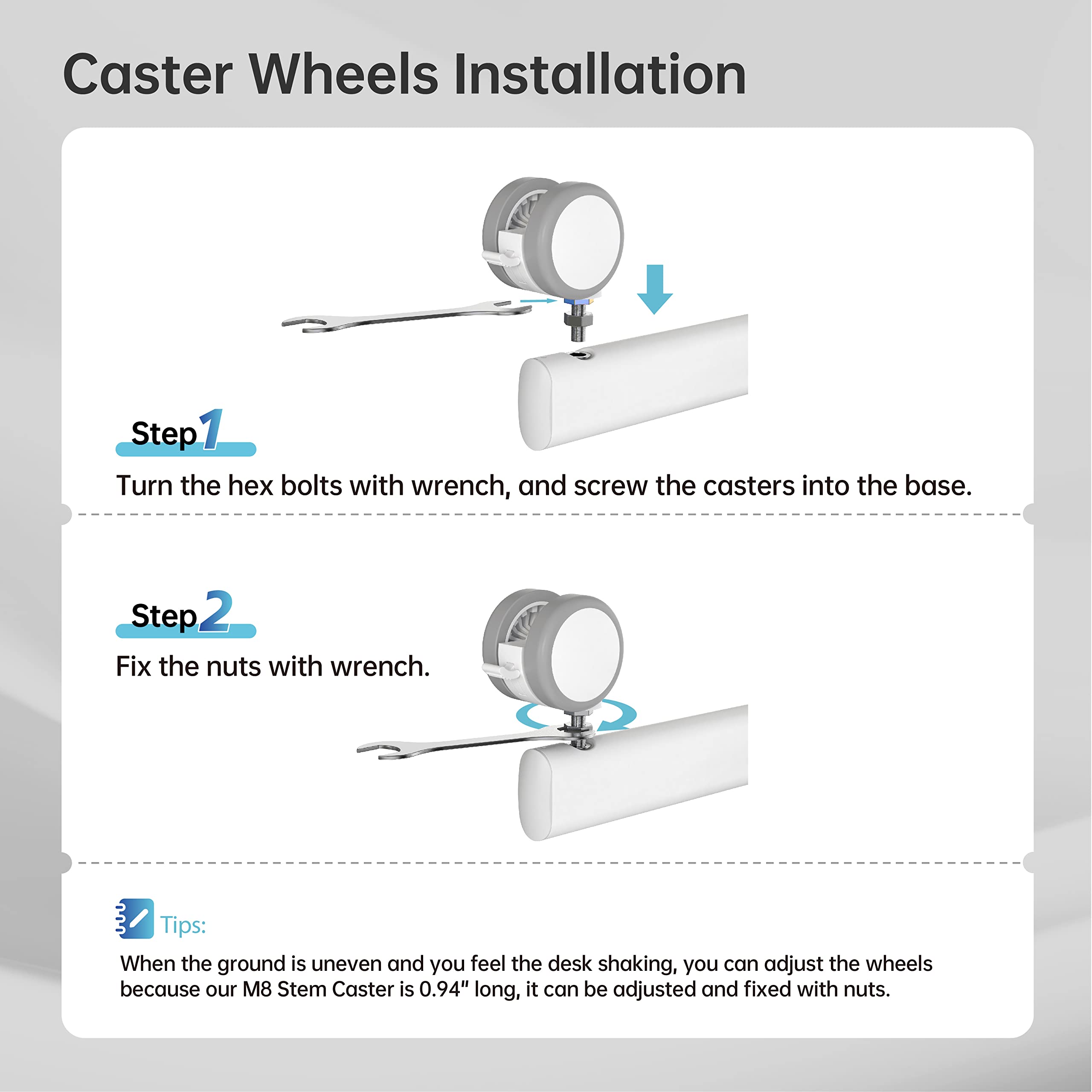Caster Wheels Installation

Step 1  
Turn the hex bolts with wrench, and screw the casters into the base.

Step 2  
Fix the nuts with wrench.

Tips:  
When the ground is uneven and you feel the desk shaking, you can adjust the wheels because our M8 Stem Caster is 0.94" long, it can be adjusted and fixed with nuts.