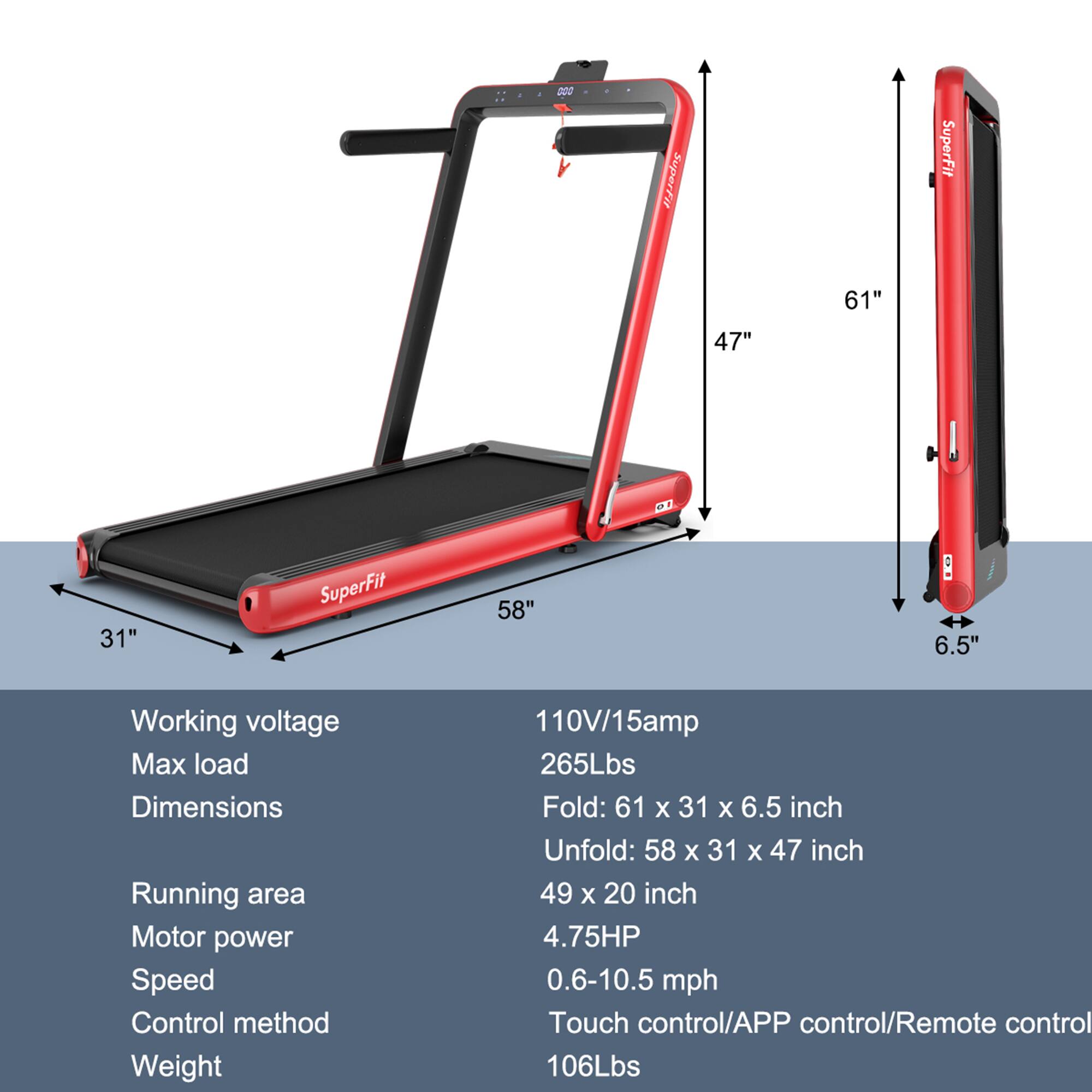 SuperFit  
Working voltage: 110V/15amp  
Max load: 265Lbs  
Dimensions:  
Fold: 61" x 31" x 6.5"  
Unfold: 58" x 31" x 47"  
Running area: 49" x 20"  
Motor power: 4.75HP  
Speed: 0.6-10.5 mph  
Control method: Touch control/APP control/Remote control  
Weight: 106Lbs