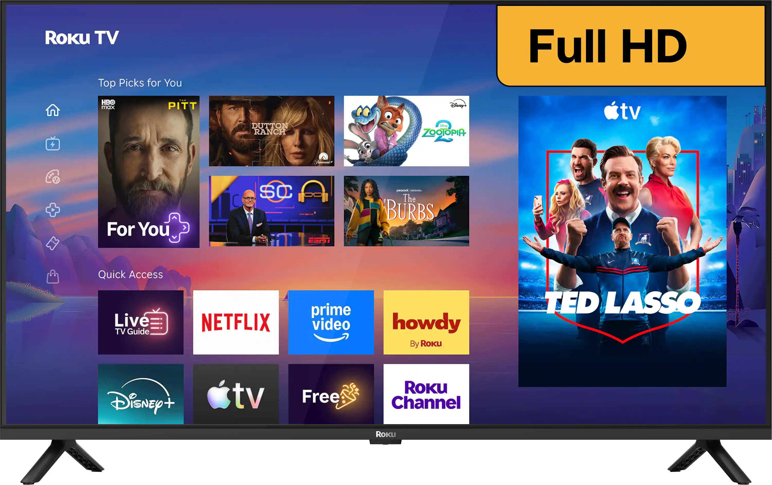 Roku TV Top Picks for You  
Full HD  
HBO max  
PITT  
DUTTON RANCH  
Disney - ZOOTOPIA  
tv  
For You  
SC ESPN  
- CHOCOLOGIC The BURBS  
Quick Access Live TV Guide  
NETFLIX  
prime video  
howdy By Roku  
TED LASSO  
Disney +  
tv  
Free  
ROKU Channel