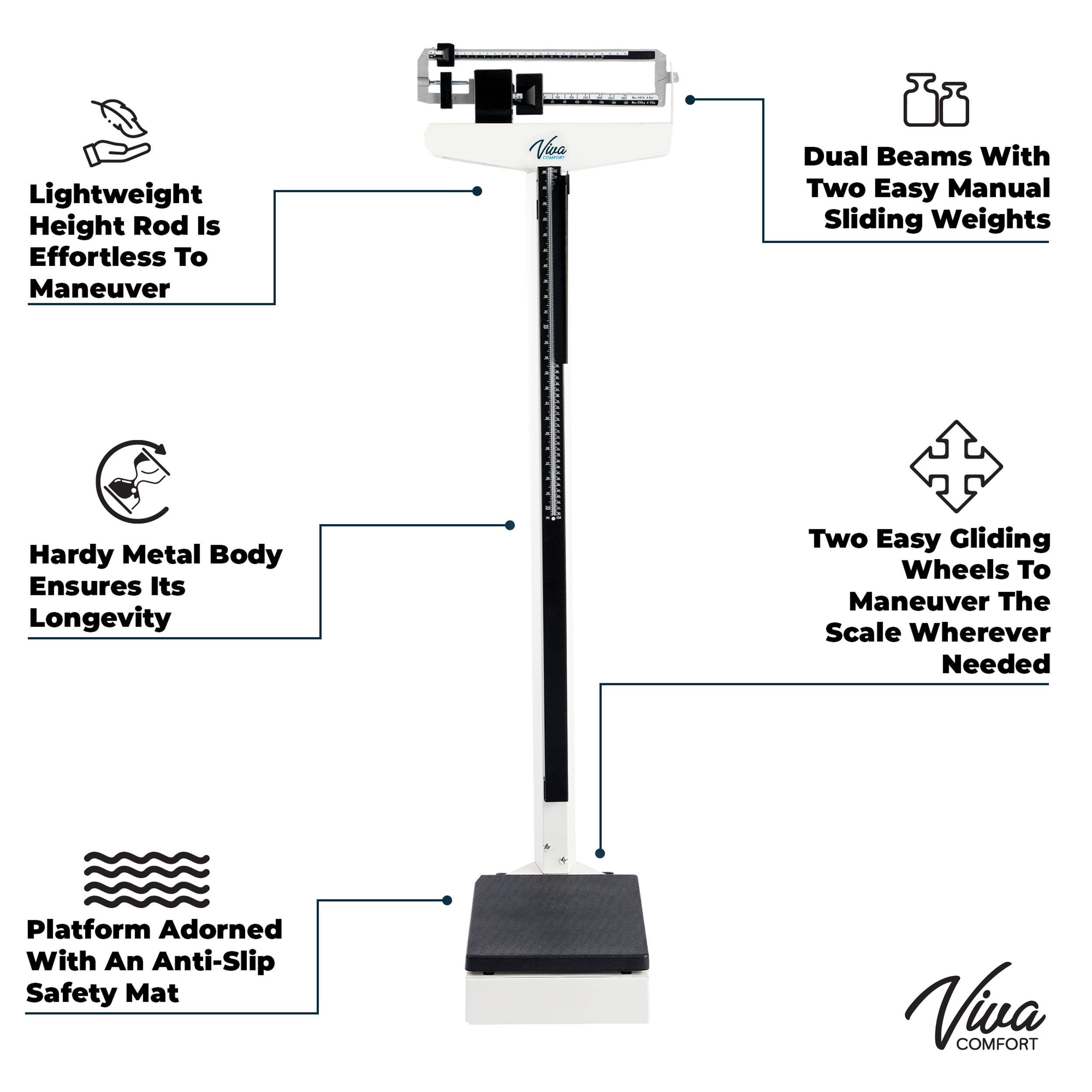Lightweight Height Rod Is Effortless To Maneuver, Viva Dual Beams with Two Easy Manual Sliding Weights, Hardy Metal Body Ensures Its Longevity, Two Easy Gliding Wheels To Maneuver The Scale Wherever Needed, Platform Adorned With An Anti-Slip Safety Mat, Viva COMFORT