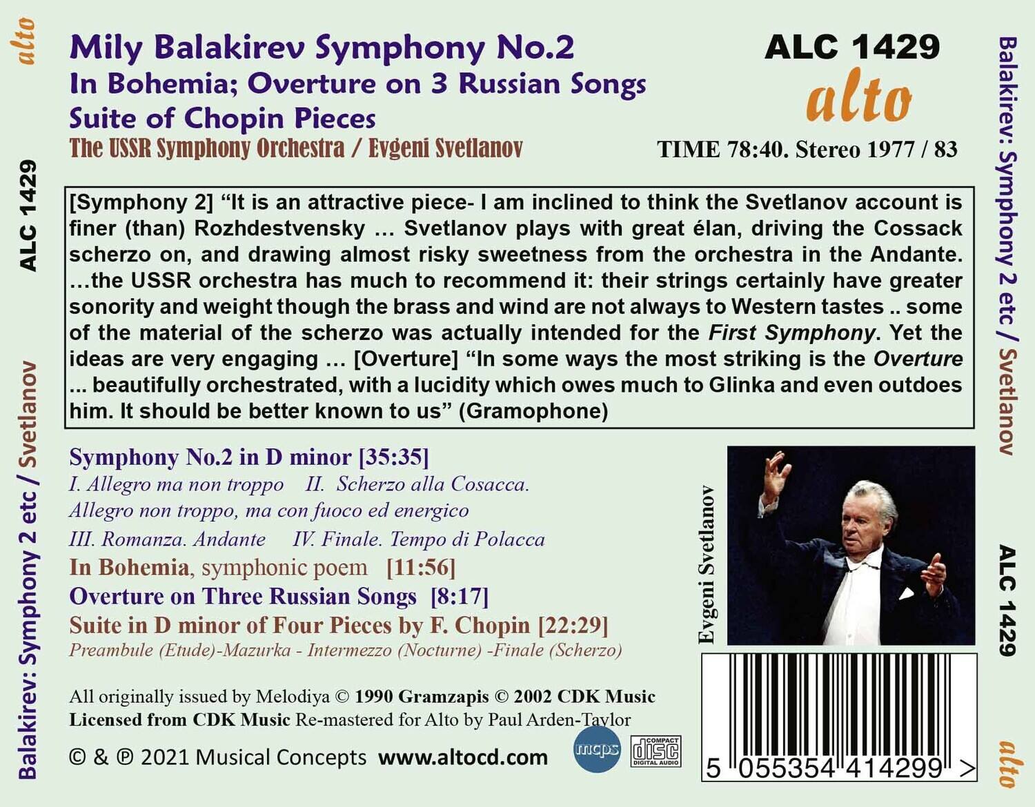Mily Balakirev  
Symphony No.2  
In Bohemia; Overture on 3 Russian Songs  
Suite of Chopin Pieces  

The USSR Symphony Orchestra / Evgeni Svetlanov  

TIME 78:40. Stereo 1977 / 83  

ALC 1429  
alto  

[Symphony 2] “It is an attractive piece-I am inclined to think the Svetlanov account is finer (than) Rozhdestvensky ... Svetlanov plays with great élan, driving the Cossack scherzo on, and drawing almost risky sweetness from the orchestra in the Andante. ...the USSR orchestra has much to recommend it: their strings certainly have greater sonority and weight though the brass and wind are not always to Western tastes ... some of the material of the scherzo was actually intended for the First Symphony. Yet the ideas are very engaging ... [Overture] “In some ways the most striking is the Overture ... beautifully orchestrated, with a lucidity which owes much to Glinka and even outdoes him. It should be better known to us” (Gramophone)  

Symphony No.2 in D minor  
I.