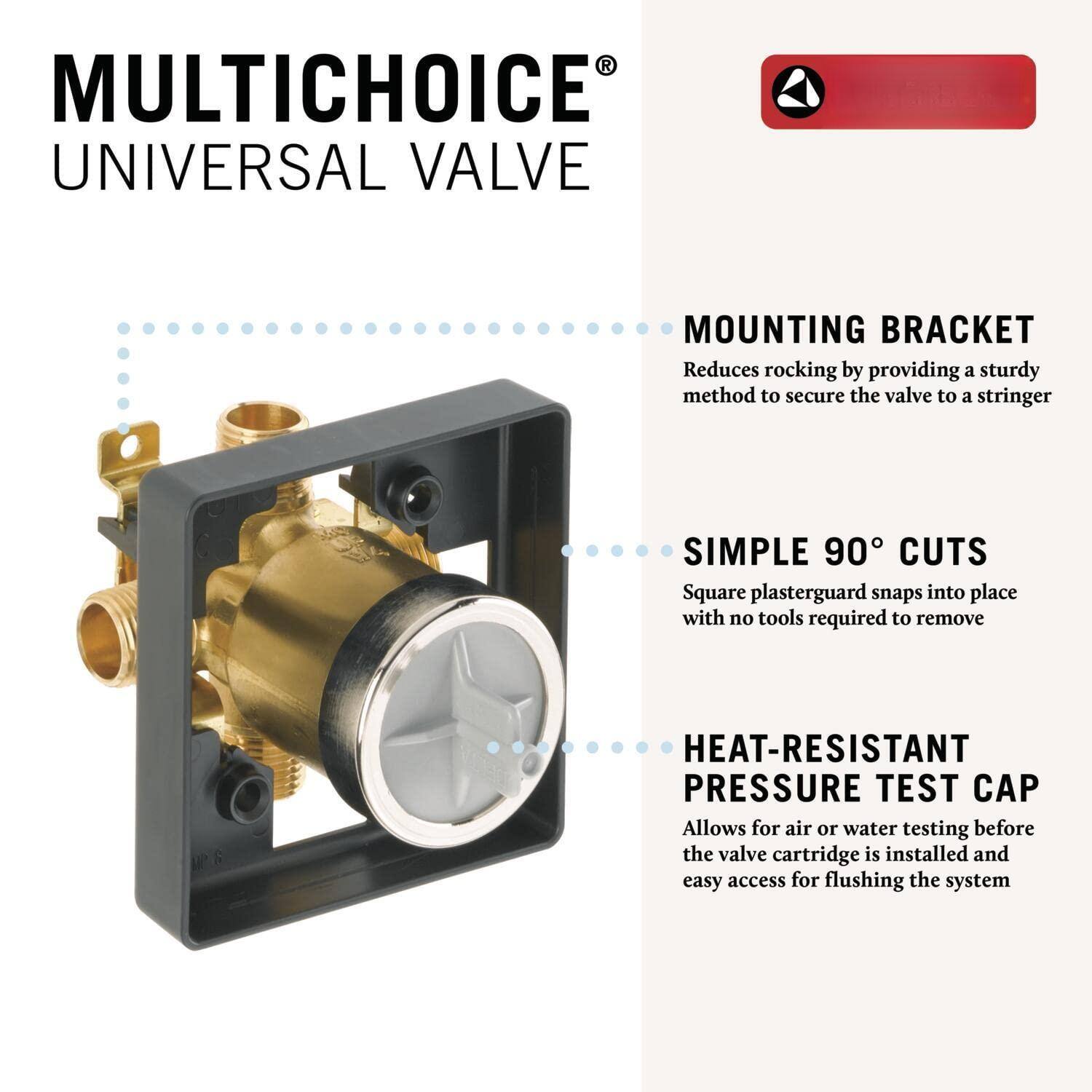 MULTICHOICE®  
UNIVERSAL VALVE

- MOUNTING BRACKET  
  Reduces rocking by providing a sturdy method to secure the valve to a stringer

- SIMPLE 90° CUTS  
  Square plasterguard snaps into place with no tools required to remove

- HEAT-RESISTANT PRESSURE TEST CAP  
  Allows for air or water testing before the valve cartridge is installed and easy access for flushing the system