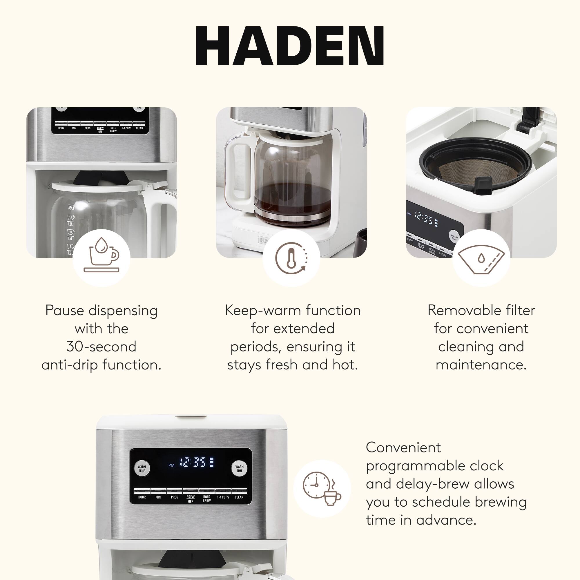 HADEN

- Pause dispensing with the 30-second anti-drip function.
- Keep-warm function for extended periods, ensuring it stays fresh and hot.
- Removable filter for convenient cleaning and maintenance.
- Convenient programmable clock and delay-brew allows you to schedule brewing time in advance.