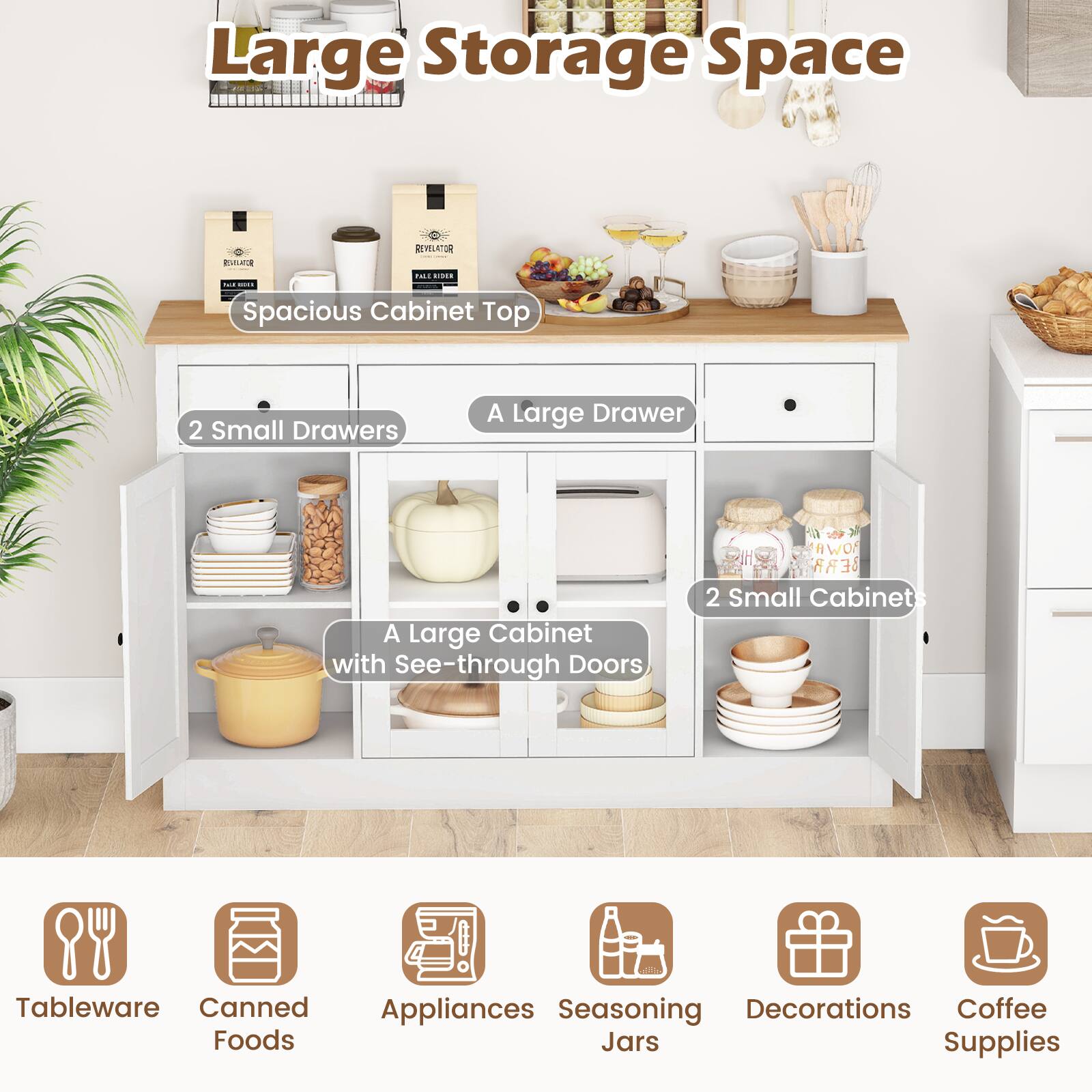 Large Storage Space

- Spacious Cabinet Top
- 2 Small Drawers
- A Large Drawer
- A Large Cabinet with See-through Doors
- 2 Small Cabinet with See-through Doors

Tableware
Canned Foods
Appliances
Seasoning Jars
Decorations
Coffee Supplies