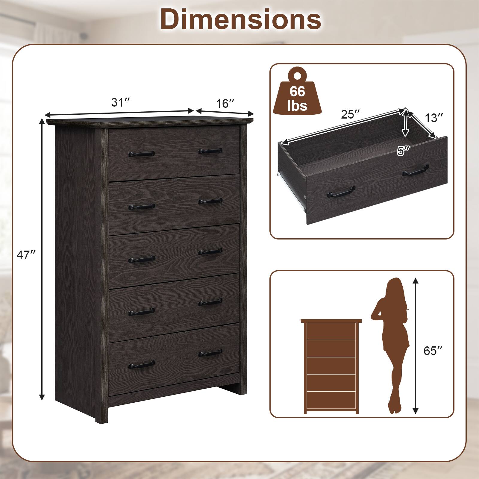 Dimensions
- Width: 31"
- Depth: 16"
- Height: 47"
- Drawer Dimensions: 25" x 13" x 5"
- Weight Capacity: 66 lbs
- Overall Height: 65"