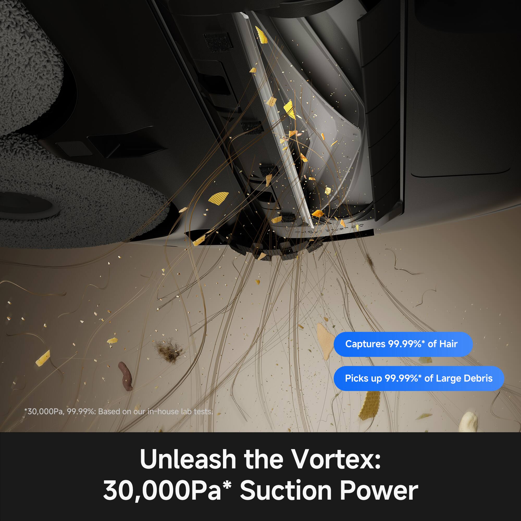 Captures 99.99%* of Hair  
Picks up 99.99%* of Large Debris  
30,000Pa, 99.99%: Based on our in-house lab tests.  
Unleash the Vortex: 30,000Pa* Suction Power