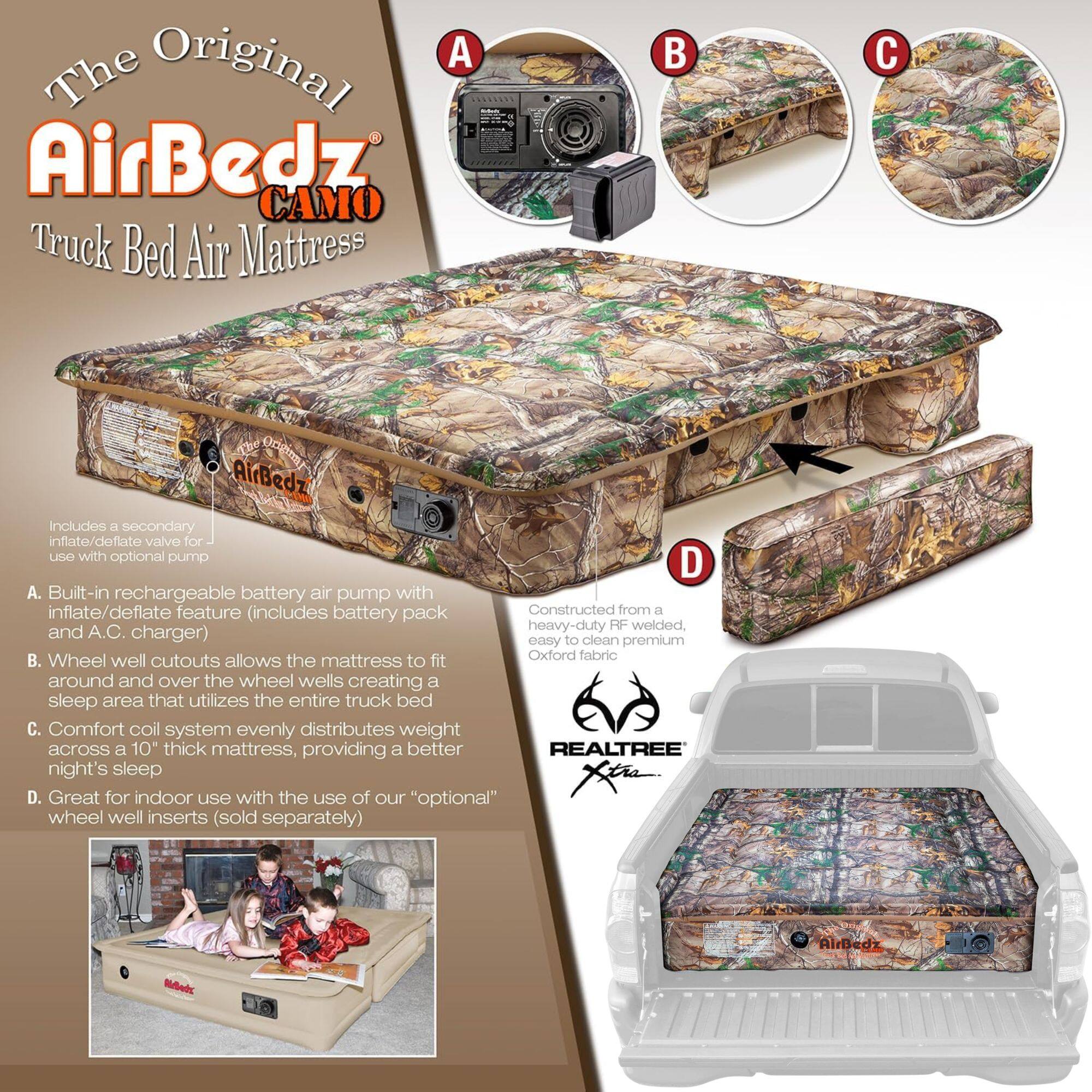 The Original AirBedz CAMO Truck Bed Air Mattress

A. Built-in rechargeable battery air pump with inflate/deflate feature (includes battery pack and A.C. charger)
B. Wheel well cutouts allows the mattress to fit around and over the wheel wells creating a sleep area that utilizes the entire truck bed
C. Comfort coil system evenly distributes weight across a 10" thick mattress, providing a better night's sleep
D. Great for indoor use with the use of our "optional" wheel well inserts (sold separately)

Includes a secondary inflate/deflate valve for use with optional pump

Constructed from a heavy-duty RF welded, easy to clean premium Oxford fabric

REALTREE