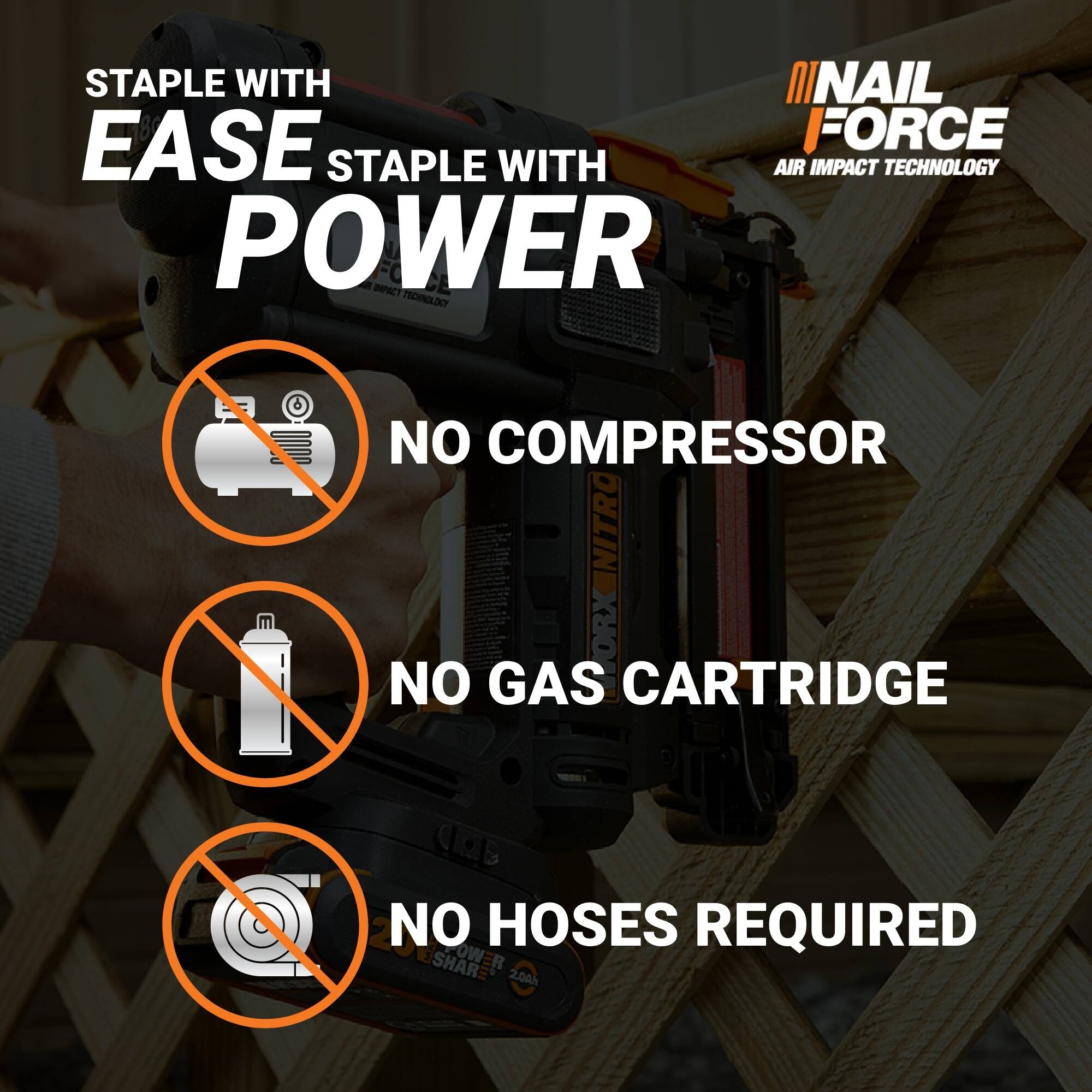 STAPLE WITH EASE  
STAPLE WITH POWER  
NO COMPRESSOR  
NO GAS CARTRIDGE  
NO HOSES REQUIRED  

NAIL FORCE  
AIR IMPACT TECHNOLOGY