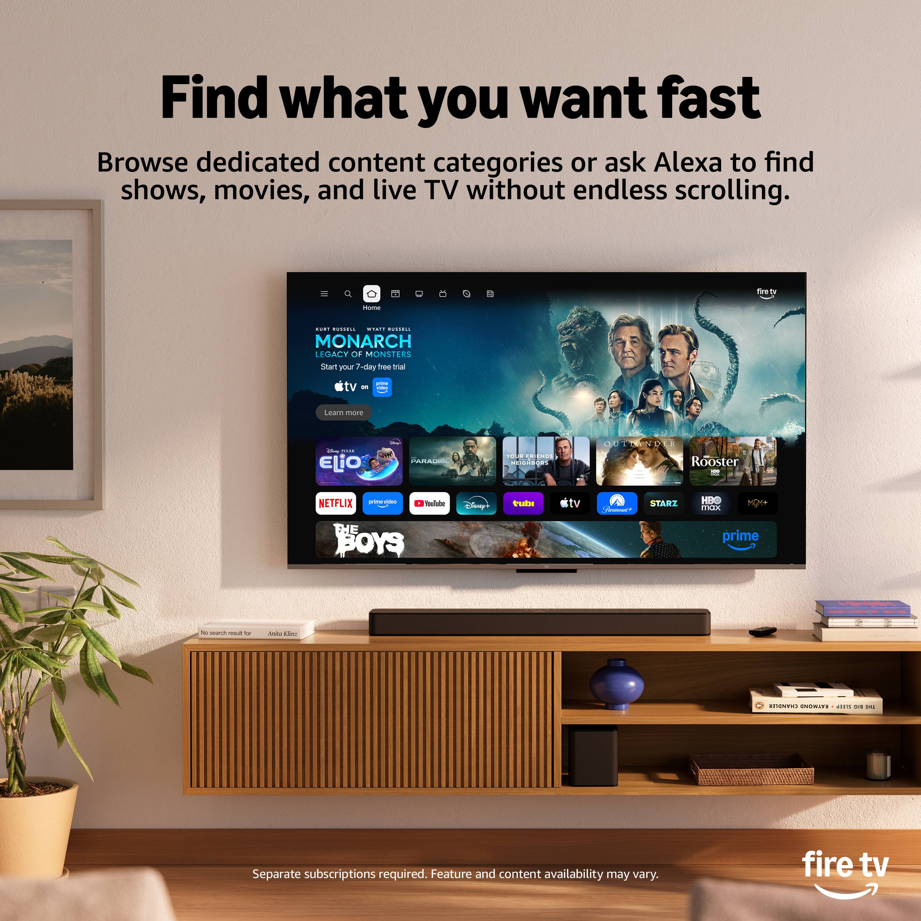 Find what you want fast. Browse dedicated content categories or ask Alexa to find shows, movies, and live TV without endless scrolling. C - : adi : ...... MONARCH LEGACY OF MONSTERS Start your -day ree ta tv - -d  Lewn mre - ... ELiO : PARAI ada  Fada OUESSEND DCE Rooster 1 NETFLIX - : add Finy?  - START Ms mOEX HOM THE BOYS prime 1  1 - - - . I ..... - -. Separate subscriptions required. Feature and content availability may vary. fire tv