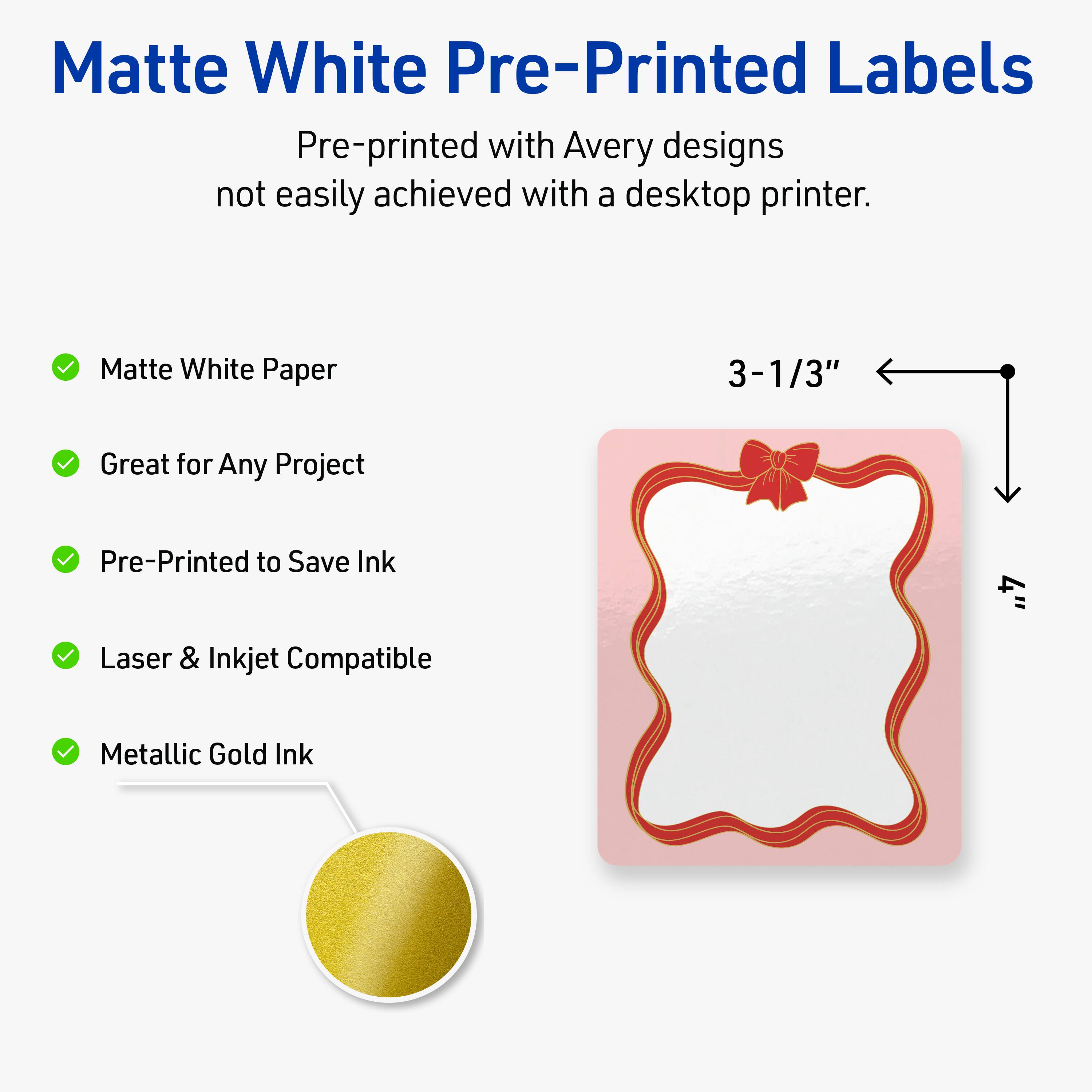 Matte White Pre-Printed Labels

Pre-printed with Avery designs not easily achieved with a desktop printer.

- Matte White Paper
- Great for Any Project
- Pre-Printed to Save Ink
- Laser & Inkjet Compatible
- Metallic Gold Ink

3-1/3"