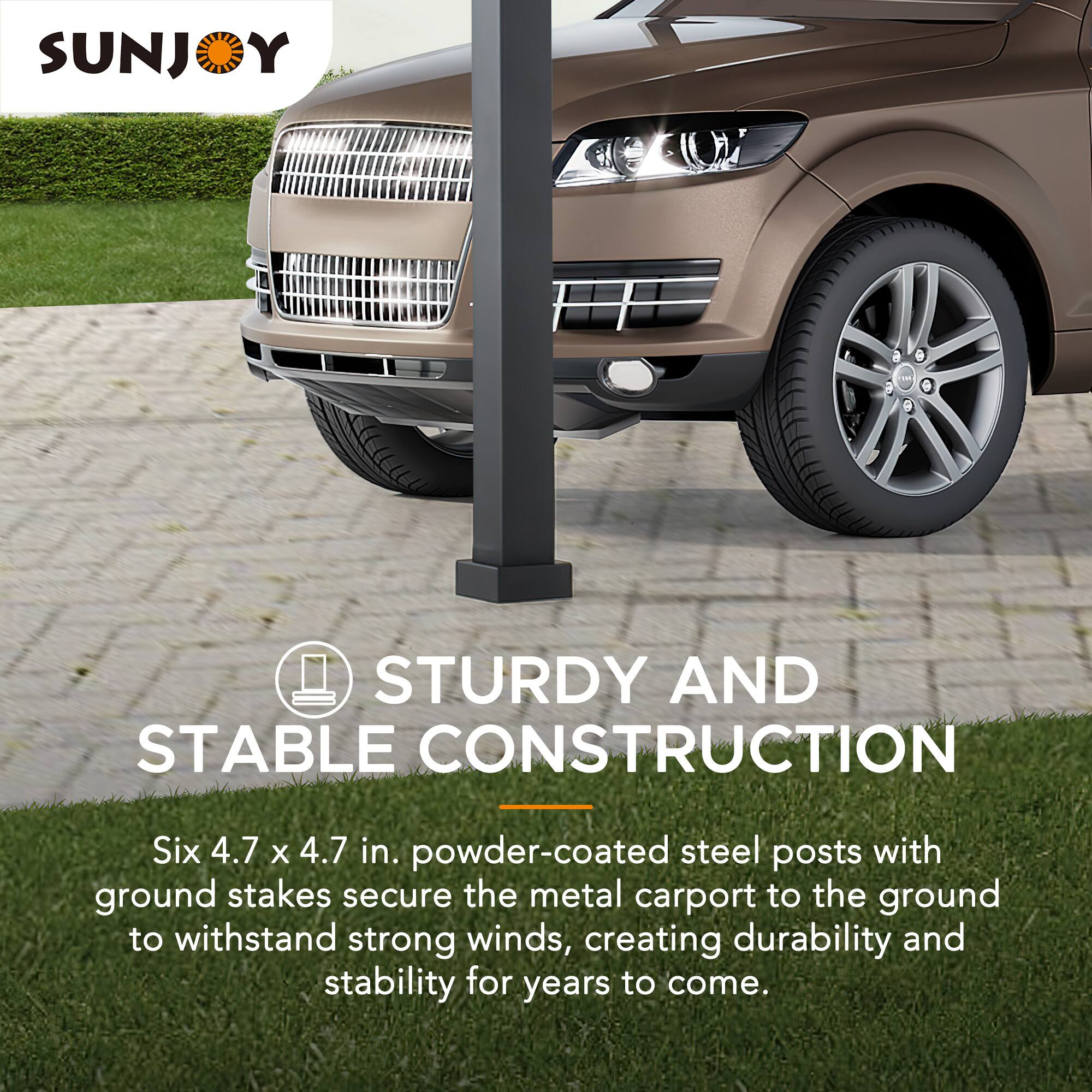 SUNJOY

STURDY AND STABLE CONSTRUCTION

Six 4.7 x 4.7 in. powder-coated steel posts with ground stakes secure the metal carport to the ground to withstand strong winds, creating durability and stability for years to come.