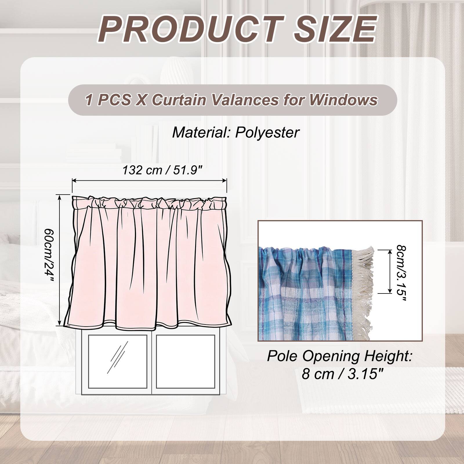 PRODUCT SIZE

1 PCS X Curtain Valances for Windows

Material: Polyester

132 cm / 51.9"  
60 cm / 24"  
8 cm / 3.15" Pole Opening Height: 8 cm / 3.15"